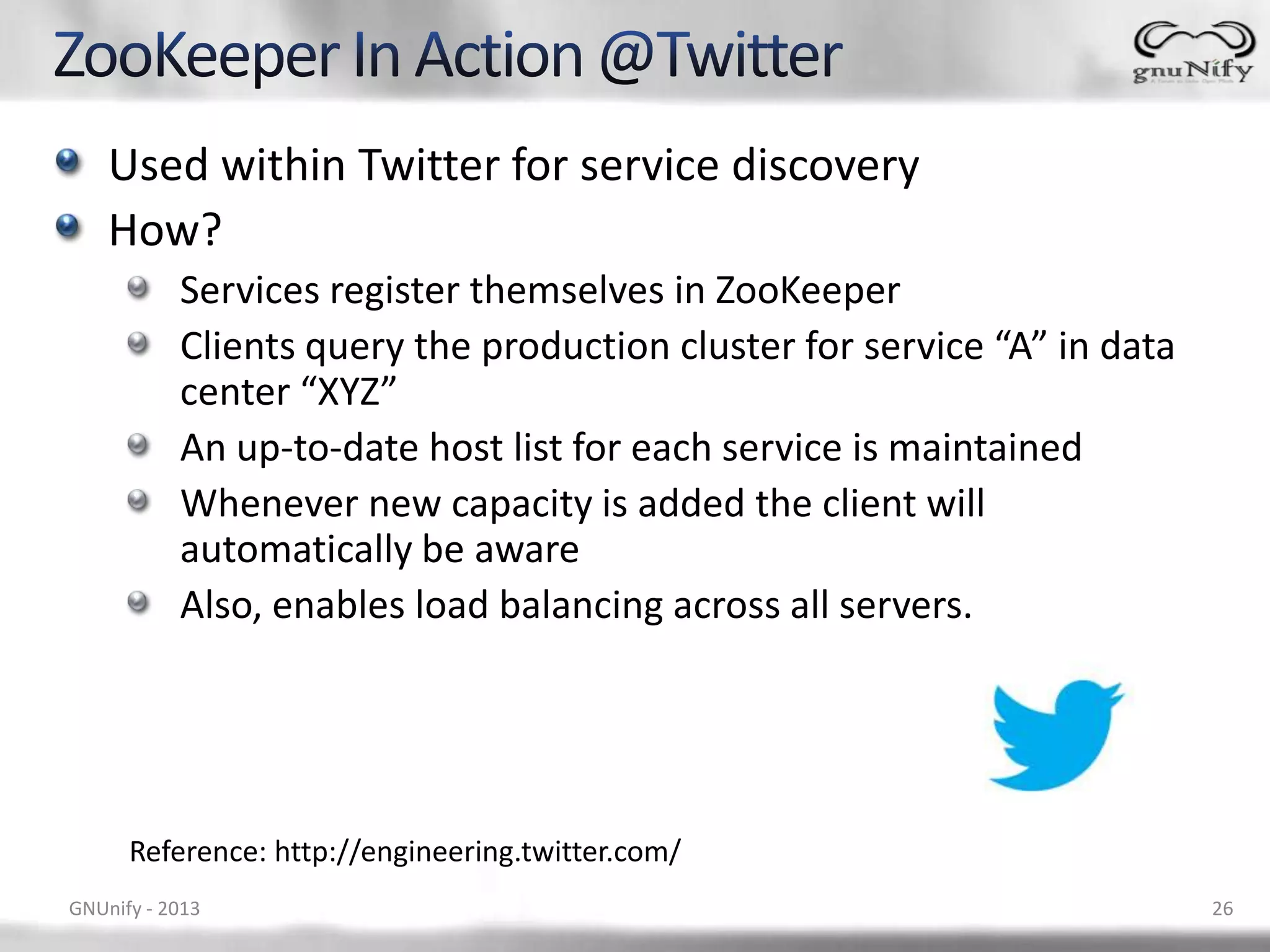 Used within Twitter for service discovery How? Services register themselves in ZooKeeper Clients query the production cluster for service “A” in data center “XYZ” An up-to-date host list for each service is maintained Whenever new capacity is added the client will automatically be aware Also, enables load balancing across all servers. Reference: http://engineering.twitter.com/ GNUnify - 2013 26 