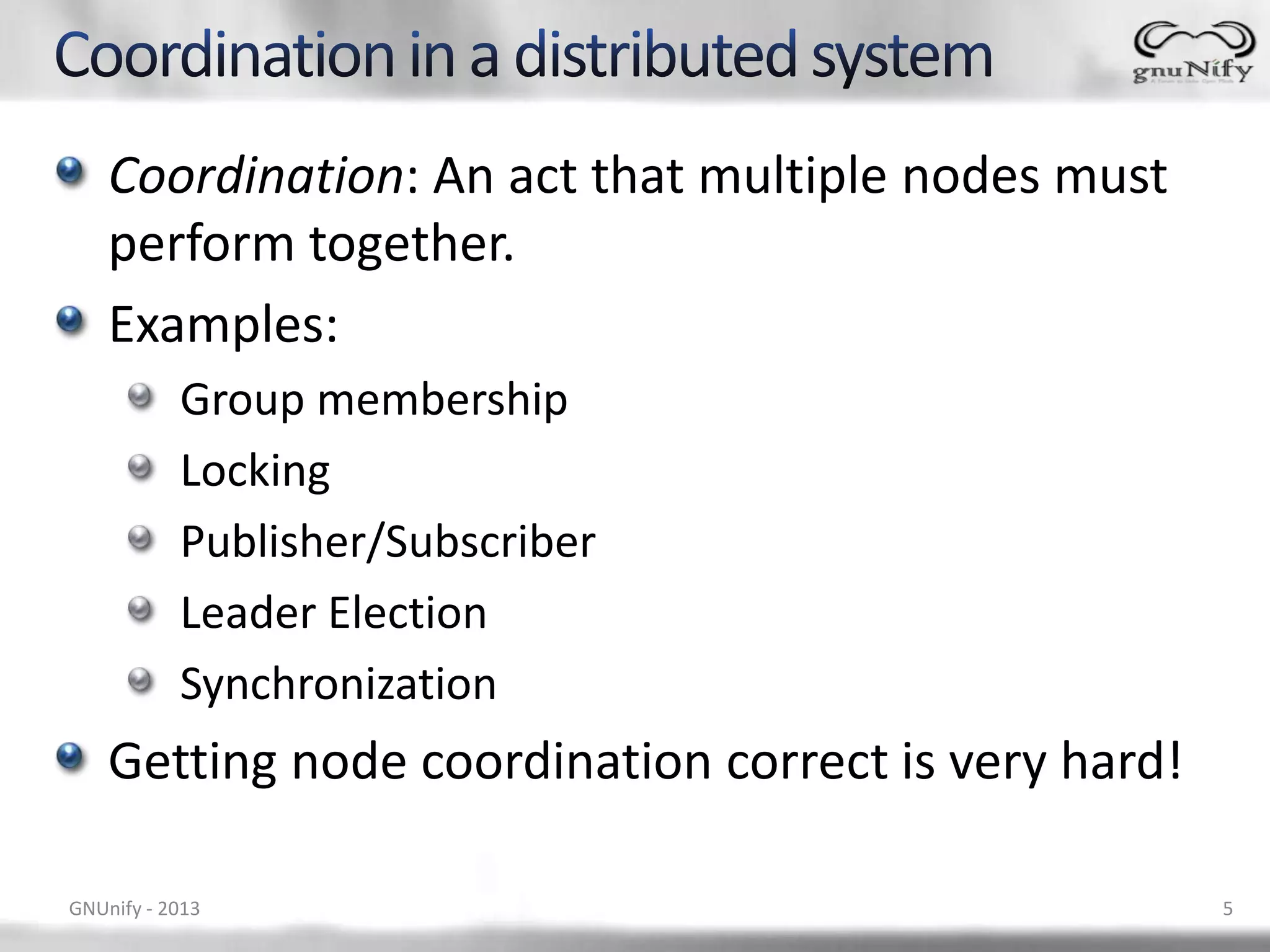 Coordination: An act that multiple nodes must perform together. Examples: Group membership Locking Publisher/Subscriber Leader Election Synchronization Getting node coordination correct is very hard! GNUnify - 2013 5 
