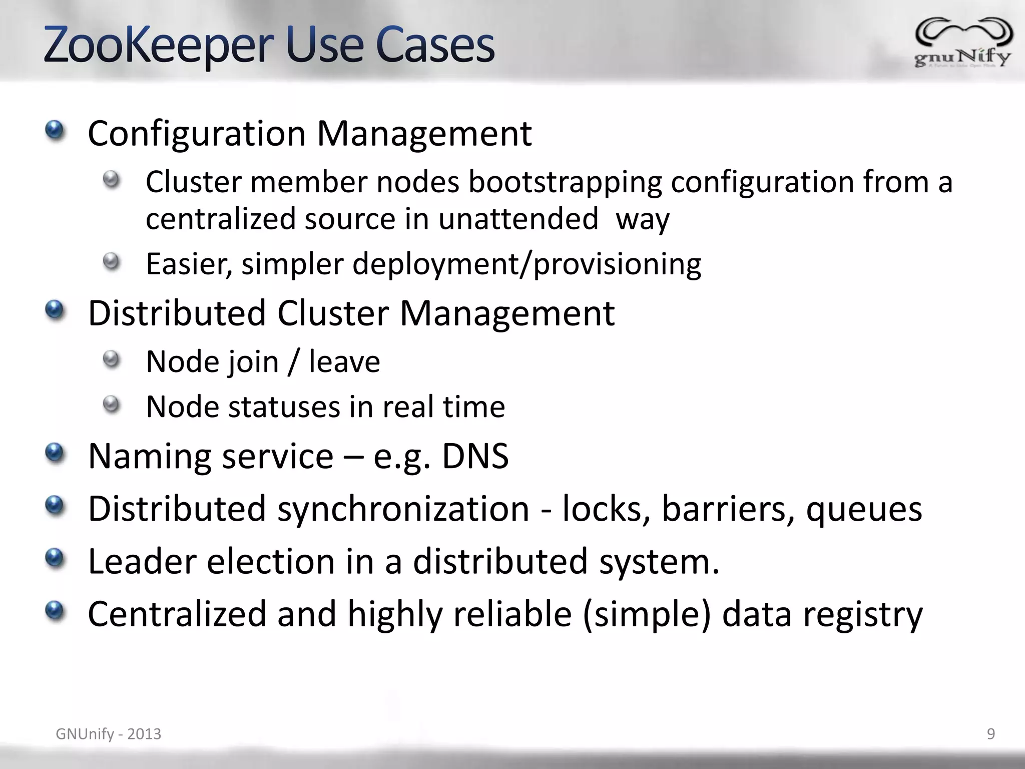 Configuration Management Cluster member nodes bootstrapping configuration from a centralized source in unattended way Easier, simpler deployment/provisioning Distributed Cluster Management Node join / leave Node statuses in real time Naming service – e.g. DNS Distributed synchronization - locks, barriers, queues Leader election in a distributed system. Centralized and highly reliable (simple) data registry GNUnify - 2013 9 
