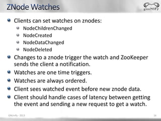 Clients can set watches on znodes:
            NodeChildrenChanged
            NodeCreated
            NodeDataChanged
            NodeDeleted
    Changes to a znode trigger the watch and ZooKeeper
    sends the client a notification.
    Watches are one time triggers.
    Watches are always ordered.
    Client sees watched event before new znode data.
    Client should handle cases of latency between getting
    the event and sending a new request to get a watch.
GNUnify - 2013                                              16
 