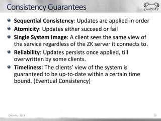 Sequential Consistency: Updates are applied in order
    Atomicity: Updates either succeed or fail
    Single System Image: A client sees the same view of
    the service regardless of the ZK server it connects to.
    Reliability: Updates persists once applied, till
    overwritten by some clients.
    Timeliness: The clients’ view of the system is
    guaranteed to be up-to-date within a certain time
    bound. (Eventual Consistency)




GNUnify - 2013                                                19
 