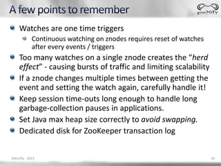 Watches are one time triggers
            Continuous watching on znodes requires reset of watches
            after every events / triggers
    Too many watches on a single znode creates the “herd
    effect” - causing bursts of traffic and limiting scalability
    If a znode changes multiple times between getting the
    event and setting the watch again, carefully handle it!
    Keep session time-outs long enough to handle long
    garbage-collection pauses in applications.
    Set Java max heap size correctly to avoid swapping.
    Dedicated disk for ZooKeeper transaction log


GNUnify - 2013                                                        24
 