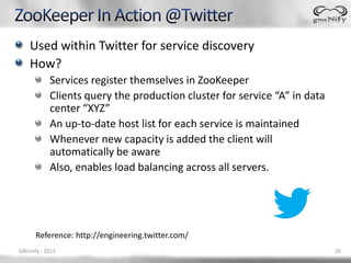 Used within Twitter for service discovery
    How?
           Services register themselves in ZooKeeper
           Clients query the production cluster for service “A” in data
           center “XYZ”
           An up-to-date host list for each service is maintained
           Whenever new capacity is added the client will
           automatically be aware
           Also, enables load balancing across all servers.




      Reference: http://engineering.twitter.com/
GNUnify - 2013                                                            26
 