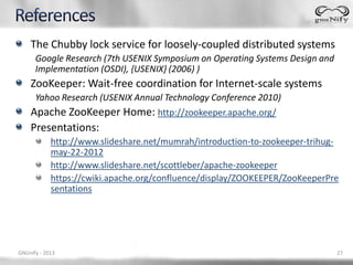 The Chubby lock service for loosely-coupled distributed systems
      Google Research (7th USENIX Symposium on Operating Systems Design and
      Implementation (OSDI), {USENIX} (2006) )
    ZooKeeper: Wait-free coordination for Internet-scale systems
      Yahoo Research (USENIX Annual Technology Conference 2010)
    Apache ZooKeeper Home: http://zookeeper.apache.org/
    Presentations:
            http://www.slideshare.net/mumrah/introduction-to-zookeeper-trihug-
            may-22-2012
            http://www.slideshare.net/scottleber/apache-zookeeper
            https://cwiki.apache.org/confluence/display/ZOOKEEPER/ZooKeeperPre
            sentations




GNUnify - 2013                                                                27
 