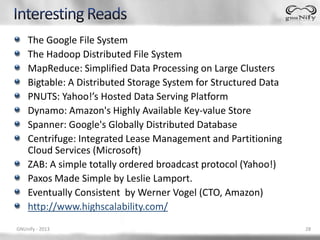 The Google File System
    The Hadoop Distributed File System
    MapReduce: Simplified Data Processing on Large Clusters
    Bigtable: A Distributed Storage System for Structured Data
    PNUTS: Yahoo!’s Hosted Data Serving Platform
    Dynamo: Amazon's Highly Available Key-value Store
    Spanner: Google's Globally Distributed Database
    Centrifuge: Integrated Lease Management and Partitioning
    Cloud Services (Microsoft)
    ZAB: A simple totally ordered broadcast protocol (Yahoo!)
    Paxos Made Simple by Leslie Lamport.
    Eventually Consistent by Werner Vogel (CTO, Amazon)
    http://www.highscalability.com/
GNUnify - 2013                                                   28
 