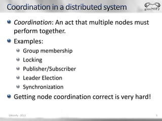 Coordination: An act that multiple nodes must
    perform together.
    Examples:
           Group membership
           Locking
           Publisher/Subscriber
           Leader Election
           Synchronization
    Getting node coordination correct is very hard!

GNUnify - 2013                                        5
 