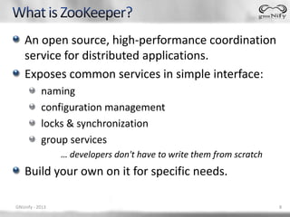 An open source, high-performance coordination
    service for distributed applications.
    Exposes common services in simple interface:
           naming
           configuration management
           locks & synchronization
           group services
                 … developers don't have to write them from scratch
    Build your own on it for specific needs.

GNUnify - 2013                                                        8
 