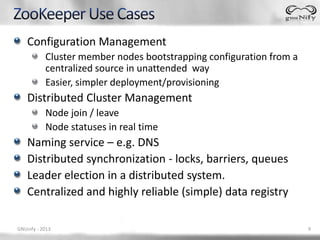 Configuration Management
           Cluster member nodes bootstrapping configuration from a
           centralized source in unattended way
           Easier, simpler deployment/provisioning
    Distributed Cluster Management
           Node join / leave
           Node statuses in real time
    Naming service – e.g. DNS
    Distributed synchronization - locks, barriers, queues
    Leader election in a distributed system.
    Centralized and highly reliable (simple) data registry

GNUnify - 2013                                                       9
 