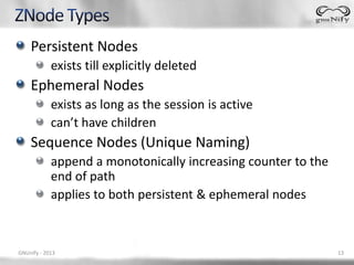 Persistent Nodes
            exists till explicitly deleted
    Ephemeral Nodes
            exists as long as the session is active
            can’t have children
    Sequence Nodes (Unique Naming)
            append a monotonically increasing counter to the
            end of path
            applies to both persistent & ephemeral nodes



GNUnify - 2013                                                 13
 
