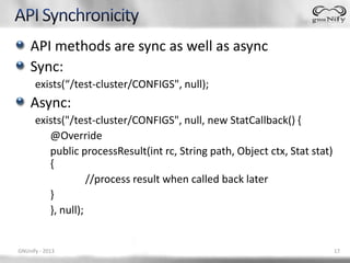 API methods are sync as well as async
    Sync:
      exists(“/test-cluster/CONFIGS", null);
    Async:
      exists("/test-cluster/CONFIGS", null, new StatCallback() {
         @Override
         public processResult(int rc, String path, Object ctx, Stat stat)
         {
                   //process result when called back later
         }
         }, null);


GNUnify - 2013                                                              17
 