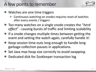 Watches are one time triggers
            Continuous watching on znodes requires reset of watches
            after every ...