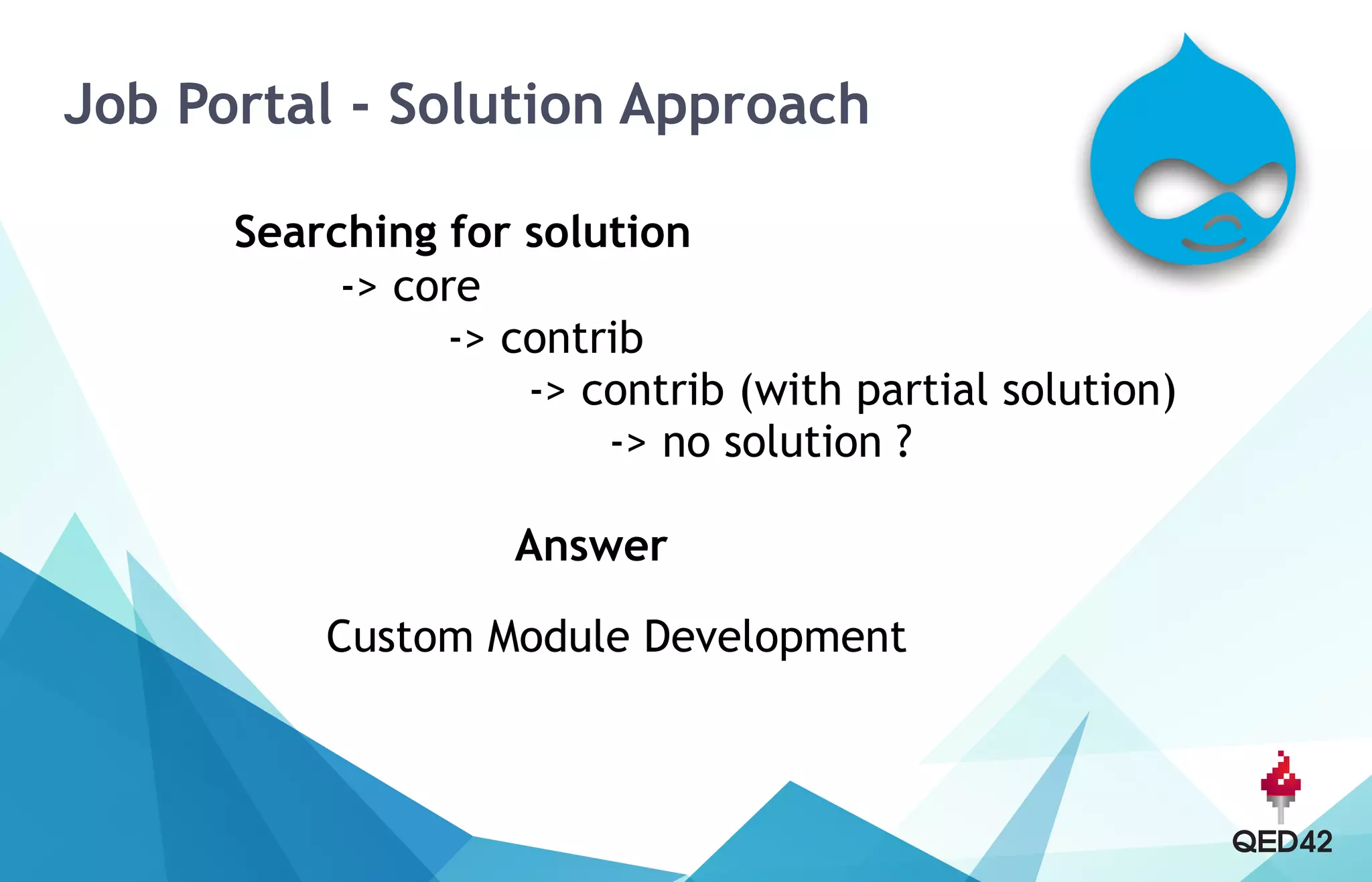 Job Portal - Solution Approach
Searching for solution 
-> core 
-> contrib 
-> contrib (with partial solution) 
-> no solution ? 
 
Answer
Custom Module Development 
 
 