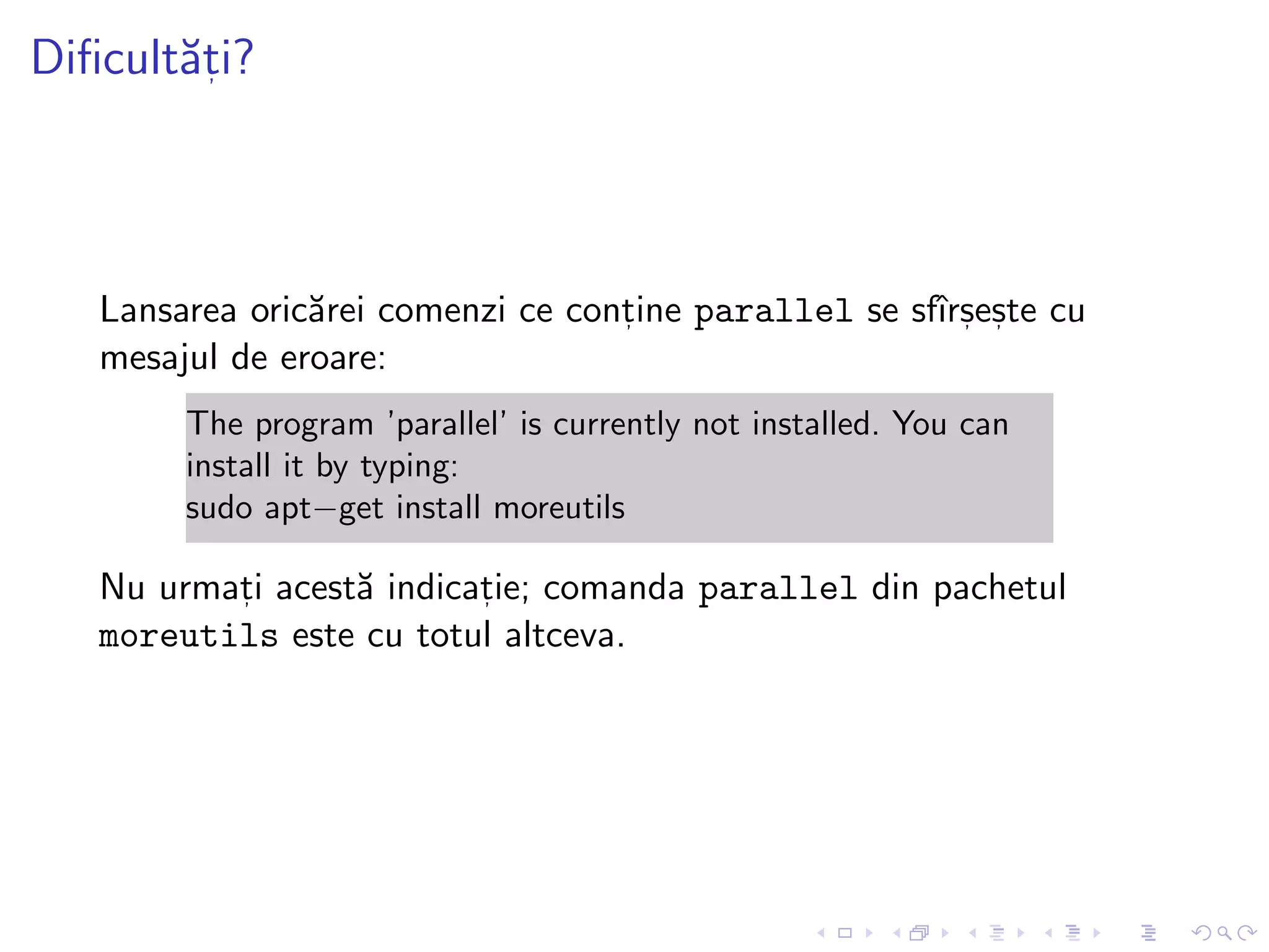 Diﬁcult˘at, i?
Lansarea oric˘arei comenzi ce cont, ine parallel se sfˆırs, es, te cu
mesajul de eroare:
The program ’parallel’ is currently not installed. You can
install it by typing:
sudo apt−get install moreutils
Nu urmat, i acest˘a indicat, ie; comanda parallel din pachetul
moreutils este cu totul altceva.
 