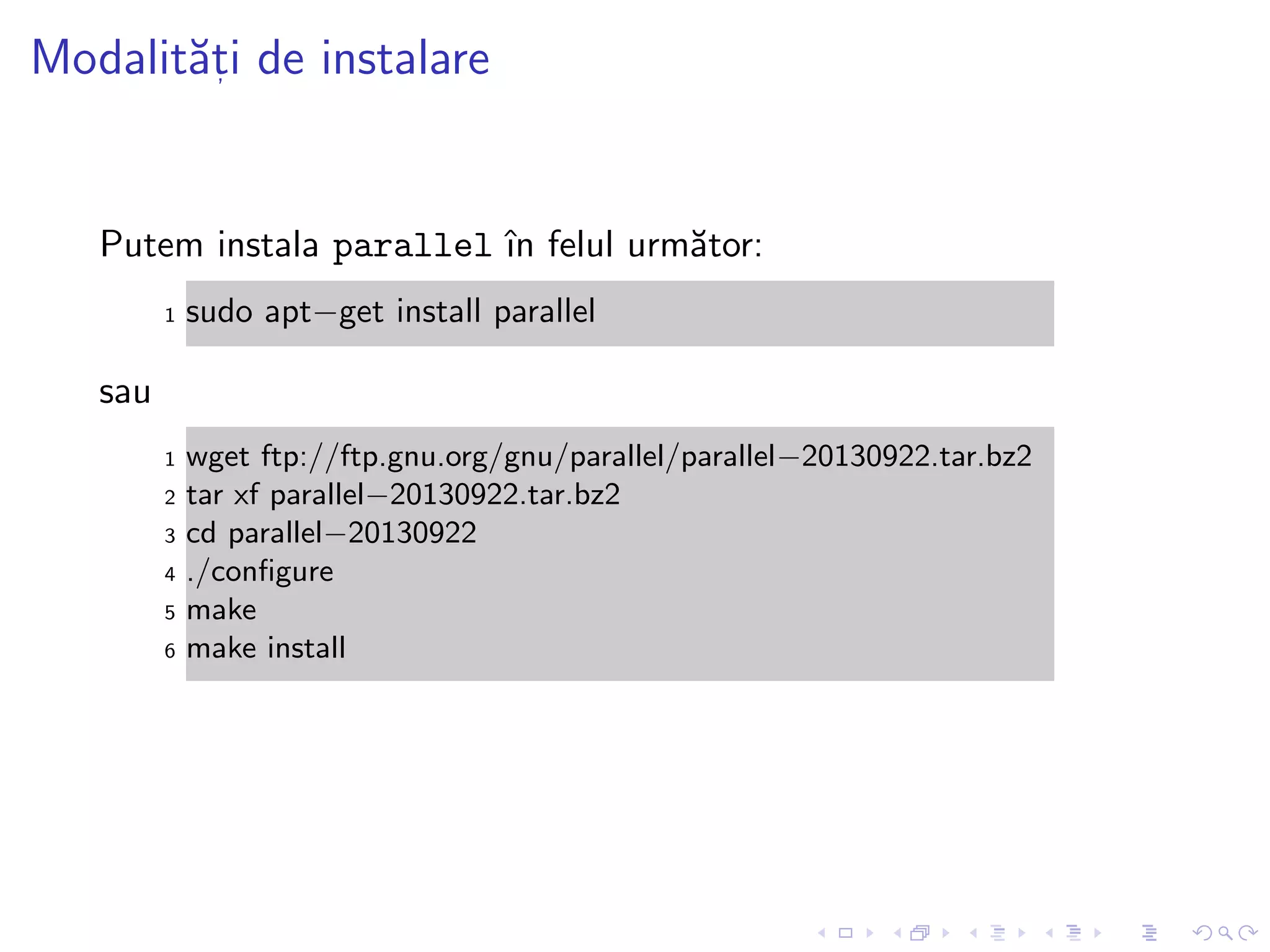 Modalit˘at, i de instalare
Putem instala parallel ˆın felul urm˘ator:
1 sudo apt−get install parallel
sau
1 wget ftp://ftp.gnu.org/gnu/parallel/parallel−20130922.tar.bz2
2 tar xf parallel−20130922.tar.bz2
3 cd parallel−20130922
4 ./conﬁgure
5 make
6 make install
 