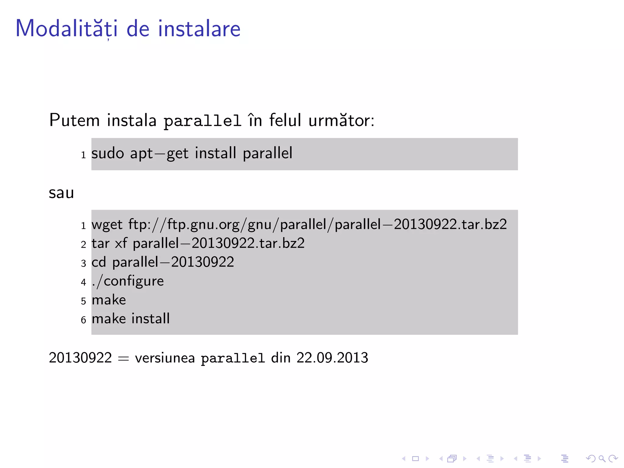 Modalit˘at, i de instalare
Putem instala parallel ˆın felul urm˘ator:
1 sudo apt−get install parallel
sau
1 wget ftp://ftp.gnu.org/gnu/parallel/parallel−20130922.tar.bz2
2 tar xf parallel−20130922.tar.bz2
3 cd parallel−20130922
4 ./conﬁgure
5 make
6 make install
20130922 = versiunea parallel din 22.09.2013
 