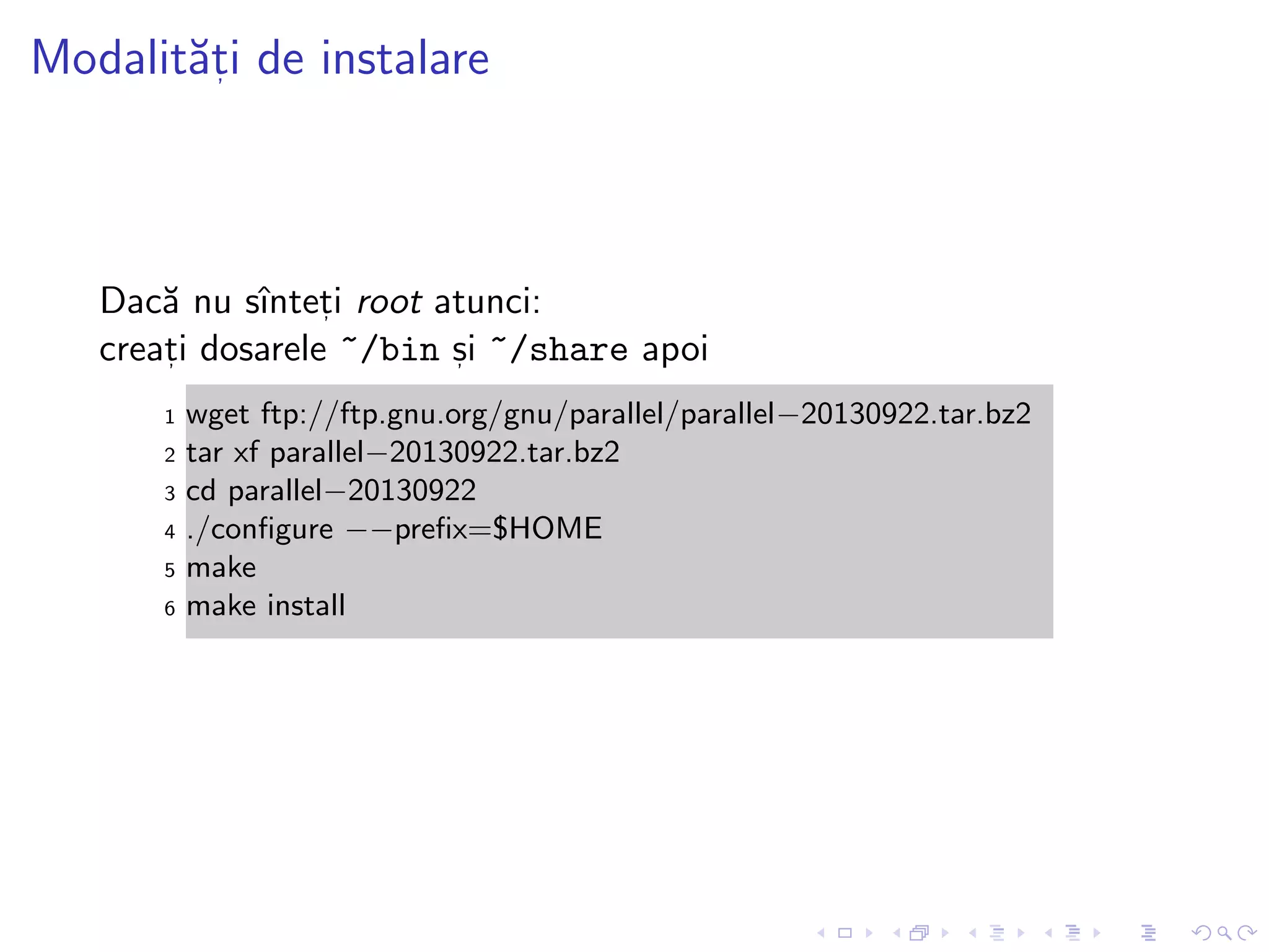 Modalit˘at, i de instalare
Dac˘a nu sˆıntet, i root atunci:
creat, i dosarele ~/bin s, i ~/share apoi
1 wget ftp://ftp.gnu.org/gnu/parallel/parallel−20130922.tar.bz2
2 tar xf parallel−20130922.tar.bz2
3 cd parallel−20130922
4 ./conﬁgure −−preﬁx=$HOME
5 make
6 make install
 