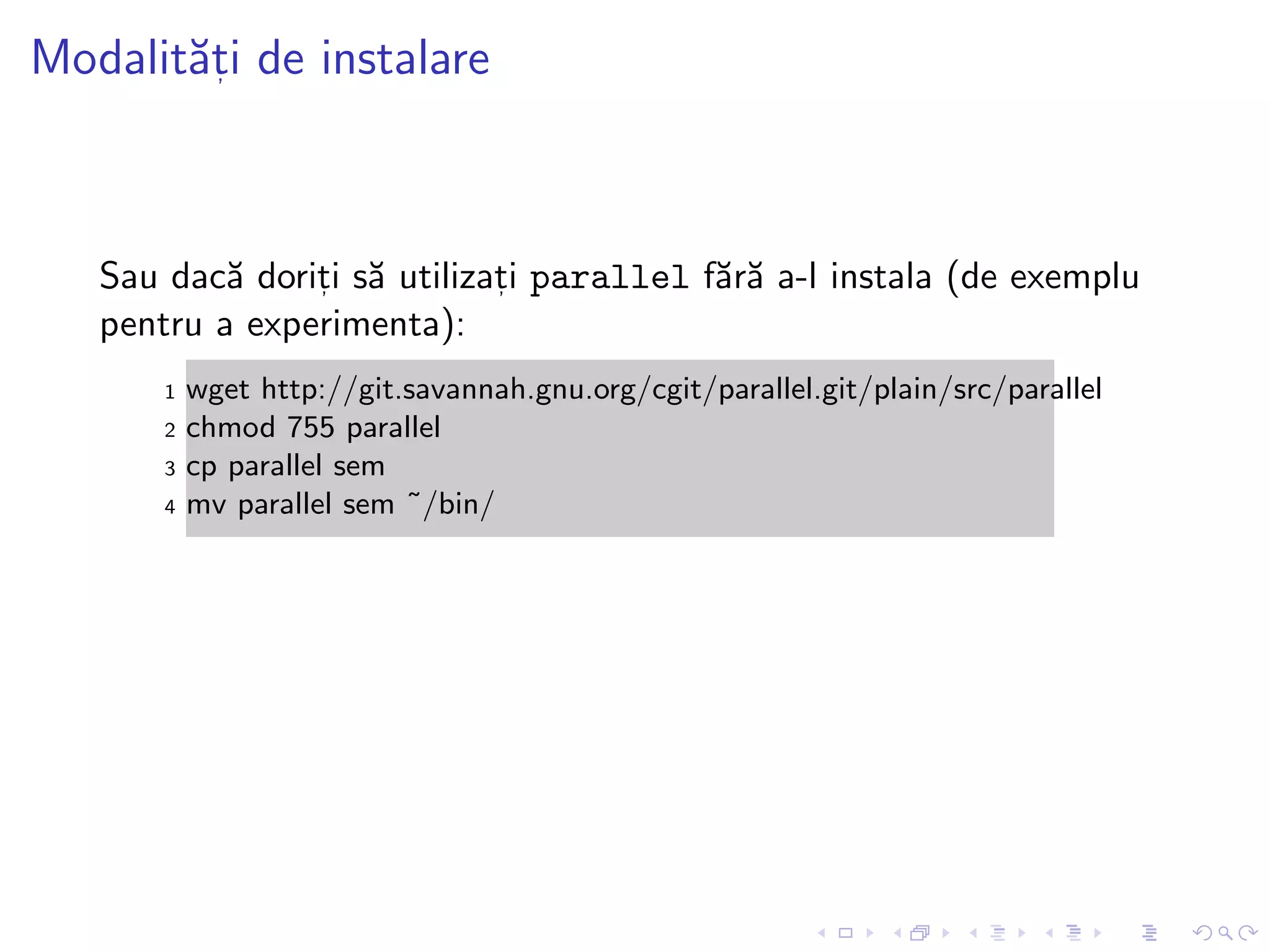 Modalit˘at, i de instalare
Sau dac˘a dorit, i s˘a utilizat, i parallel f˘ar˘a a-l instala (de exemplu
pentru a experimenta):
1 wget http://git.savannah.gnu.org/cgit/parallel.git/plain/src/parallel
2 chmod 755 parallel
3 cp parallel sem
4 mv parallel sem ˜/bin/
 
