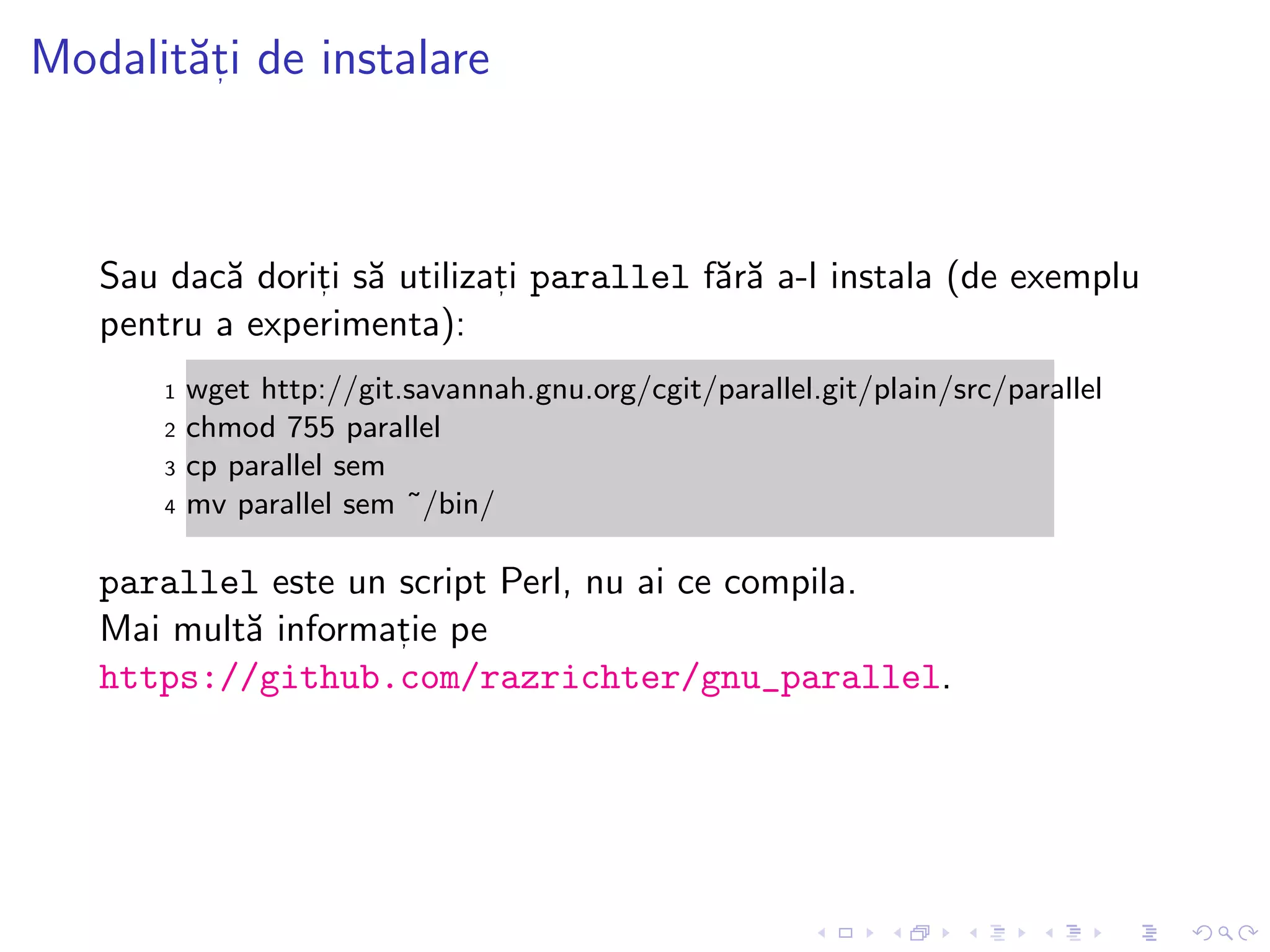 Modalit˘at, i de instalare
Sau dac˘a dorit, i s˘a utilizat, i parallel f˘ar˘a a-l instala (de exemplu
pentru a experimenta):
1 wget http://git.savannah.gnu.org/cgit/parallel.git/plain/src/parallel
2 chmod 755 parallel
3 cp parallel sem
4 mv parallel sem ˜/bin/
parallel este un script Perl, nu ai ce compila.
Mai mult˘a informat, ie pe
https://github.com/razrichter/gnu_parallel.
 