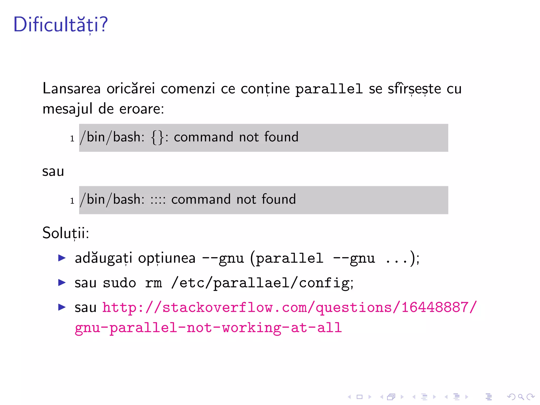 Diﬁcult˘at, i?
Lansarea oric˘arei comenzi ce cont, ine parallel se sfˆırs, es, te cu
mesajul de eroare:
1 /bin/bash: {}: command not found
sau
1 /bin/bash: :::: command not found
Solut, ii:
ad˘augat, i opt, iunea --gnu (parallel --gnu ...);
sau sudo rm /etc/parallael/config;
sau http://stackoverflow.com/questions/16448887/
gnu-parallel-not-working-at-all
 