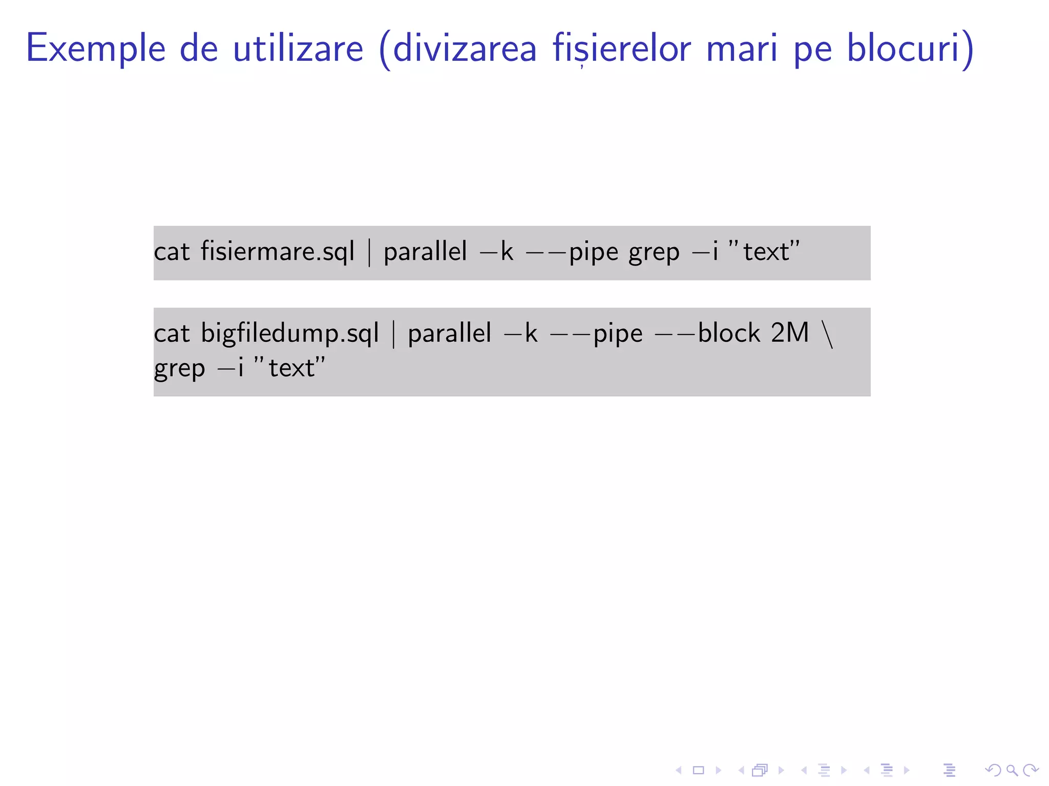 Exemple de utilizare (divizarea ﬁs, ierelor mari pe blocuri)
cat ﬁsiermare.sql | parallel −k −−pipe grep −i ”text”
cat bigﬁledump.sql | parallel −k −−pipe −−block 2M 
grep −i ”text”
 