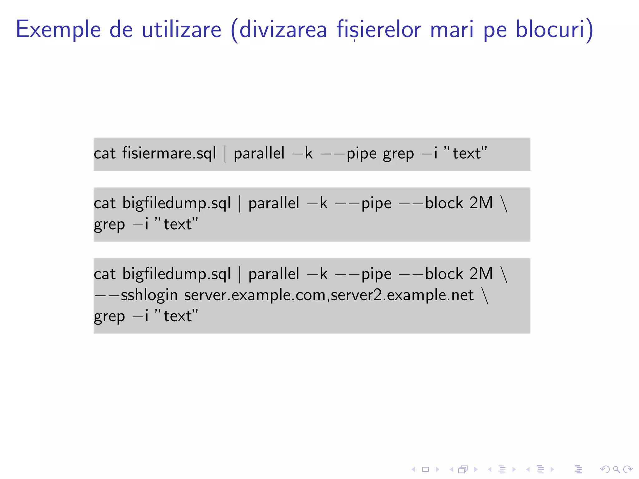 Exemple de utilizare (divizarea ﬁs, ierelor mari pe blocuri)
cat ﬁsiermare.sql | parallel −k −−pipe grep −i ”text”
cat bigﬁledump.sql | parallel −k −−pipe −−block 2M 
grep −i ”text”
cat bigﬁledump.sql | parallel −k −−pipe −−block 2M 
−−sshlogin server.example.com,server2.example.net 
grep −i ”text”
 