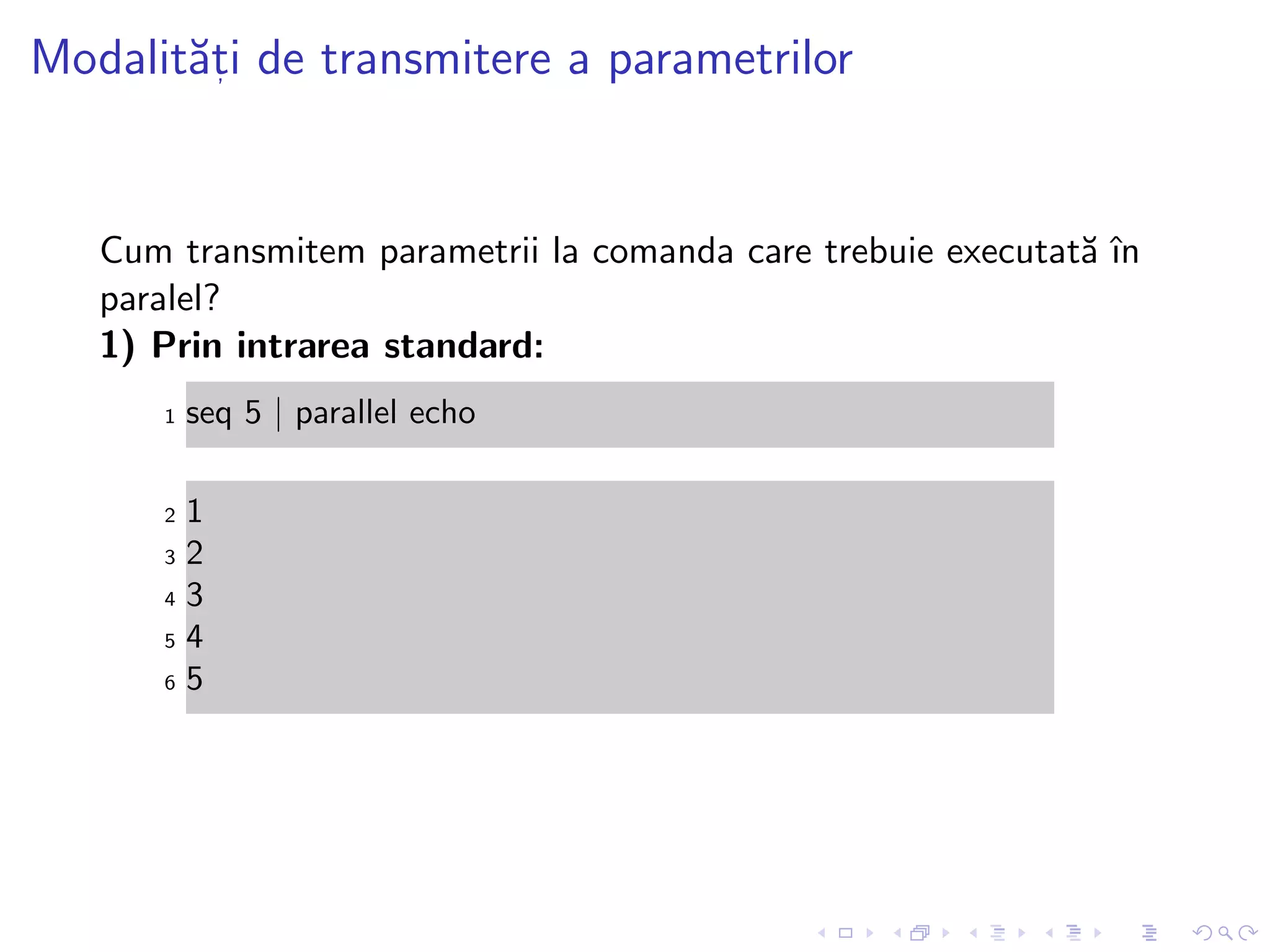 Modalit˘at, i de transmitere a parametrilor
Cum transmitem parametrii la comanda care trebuie executat˘a ˆın
paralel?
1) Prin intrarea standard:
1 seq 5 | parallel echo
2 1
3 2
4 3
5 4
6 5
 