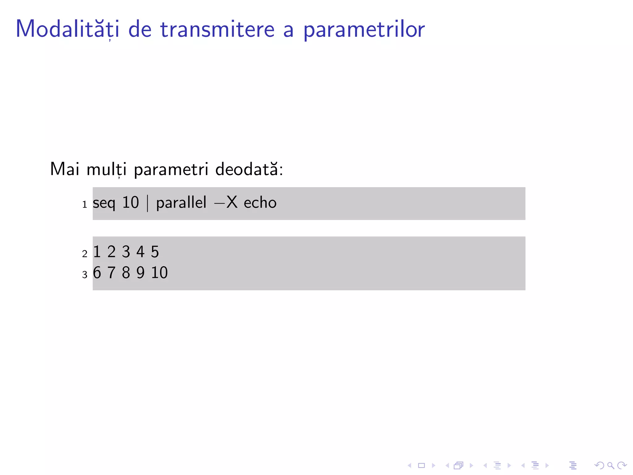 Modalit˘at, i de transmitere a parametrilor
Mai mult, i parametri deodat˘a:
1 seq 10 | parallel −X echo
2 1 2 3 4 5
3 6 7 8 9 10
 