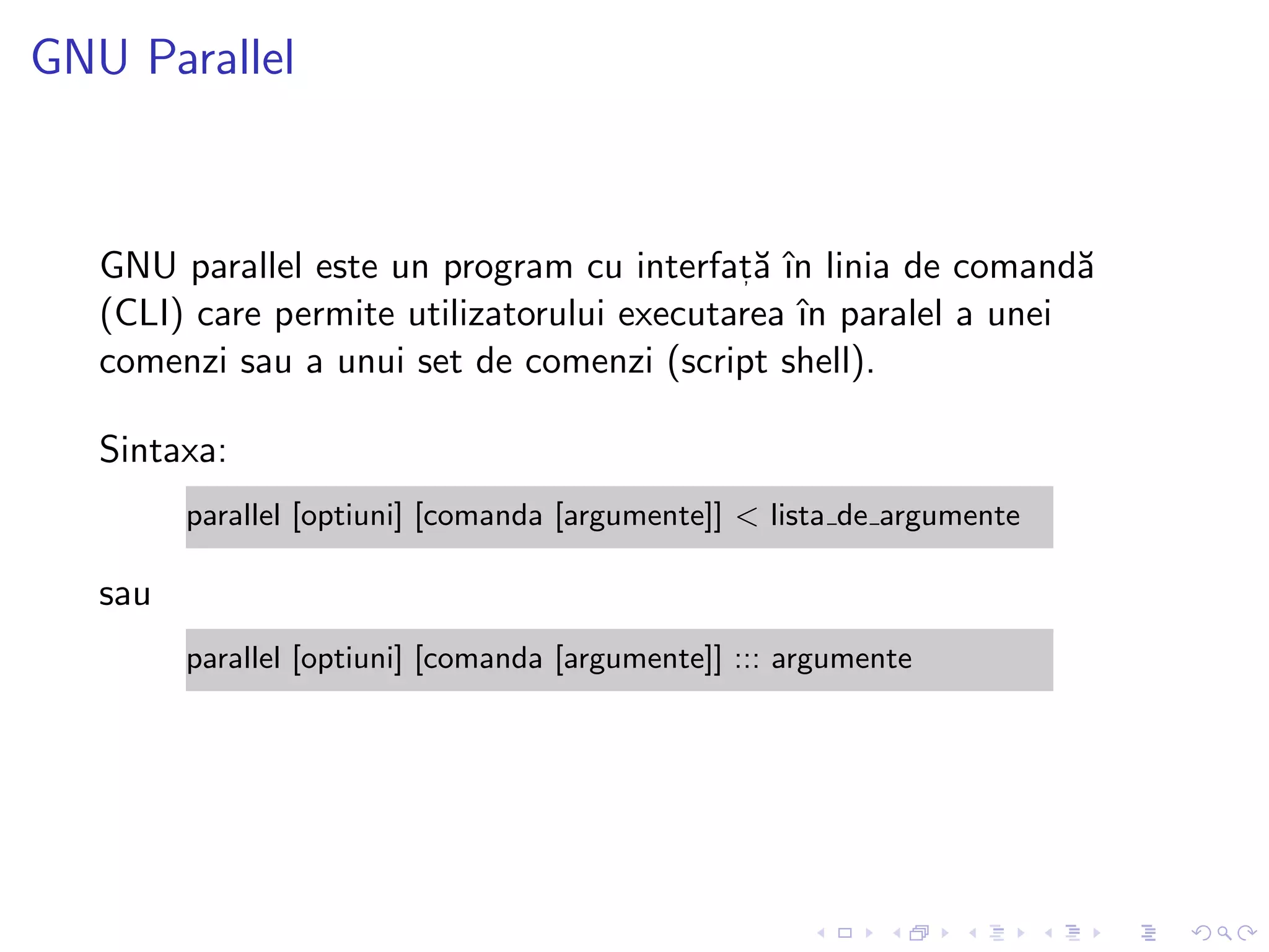 GNU Parallel
GNU parallel este un program cu interfat, ˘a ˆın linia de comand˘a
(CLI) care permite utilizatorului executarea ˆın paralel a unei
comenzi sau a unui set de comenzi (script shell).
Sintaxa:
parallel [optiuni] [comanda [argumente]] < lista de argumente
sau
parallel [optiuni] [comanda [argumente]] ::: argumente
 