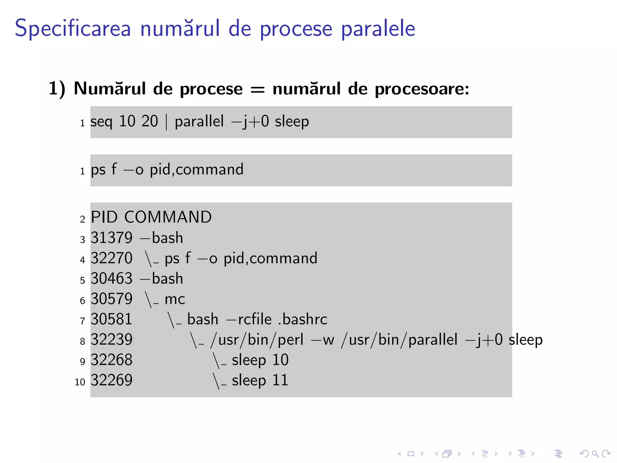 Speciﬁcarea num˘arul de procese paralele
1) Num˘arul de procese = num˘arul de procesoare:
1 seq 10 20 | parallel −j+0 sleep
1 ps f −o pid,command
2 PID COMMAND
3 31379 −bash
4 32270  ps f −o pid,command
5 30463 −bash
6 30579  mc
7 30581  bash −rcﬁle .bashrc
8 32239  /usr/bin/perl −w /usr/bin/parallel −j+0 sleep
9 32268  sleep 10
10 32269  sleep 11
 