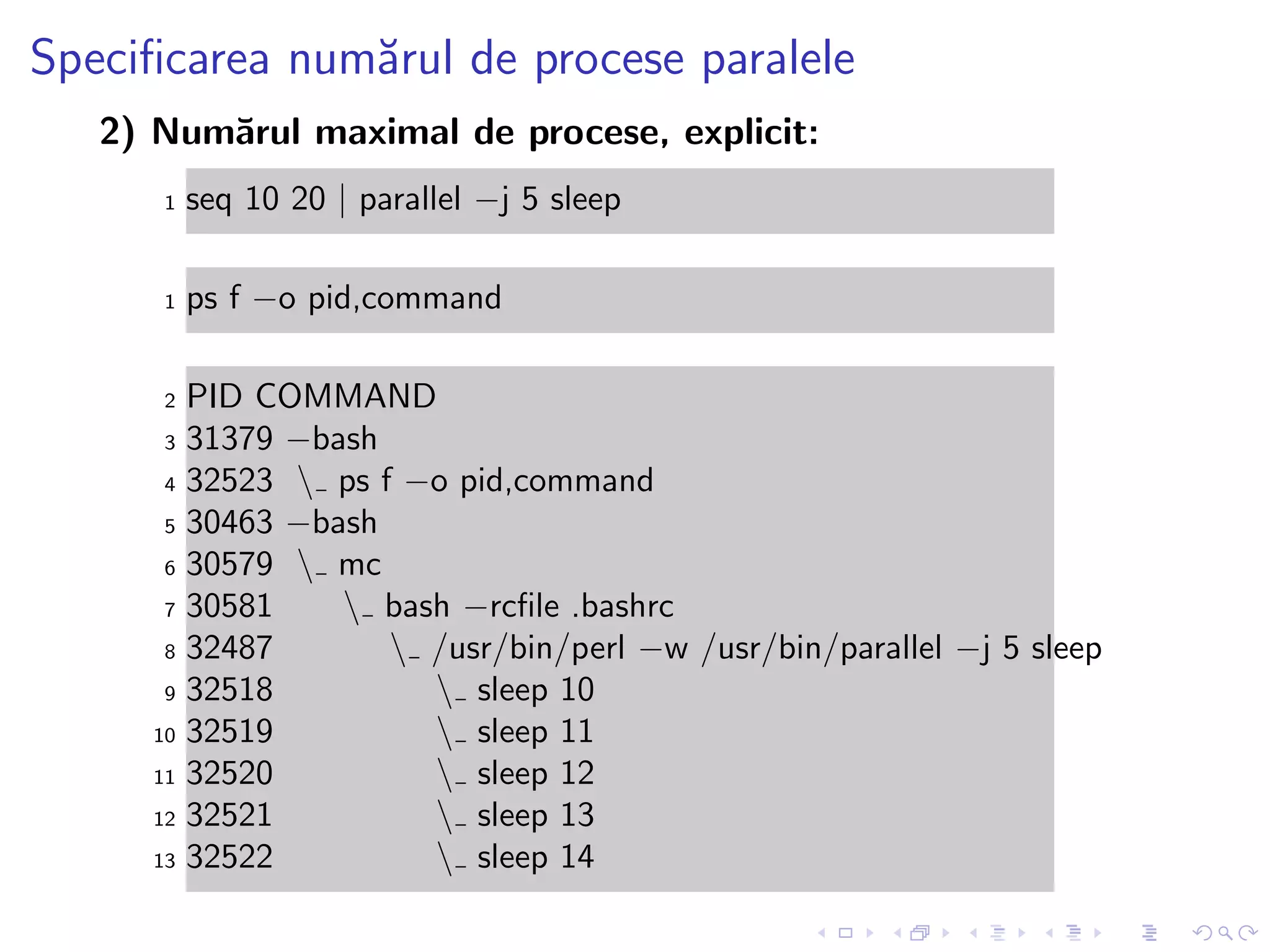 Speciﬁcarea num˘arul de procese paralele
2) Num˘arul maximal de procese, explicit:
1 seq 10 20 | parallel −j 5 sleep
1 ps f −o pid,command
2 PID COMMAND
3 31379 −bash
4 32523  ps f −o pid,command
5 30463 −bash
6 30579  mc
7 30581  bash −rcﬁle .bashrc
8 32487  /usr/bin/perl −w /usr/bin/parallel −j 5 sleep
9 32518  sleep 10
10 32519  sleep 11
11 32520  sleep 12
12 32521  sleep 13
13 32522  sleep 14
 