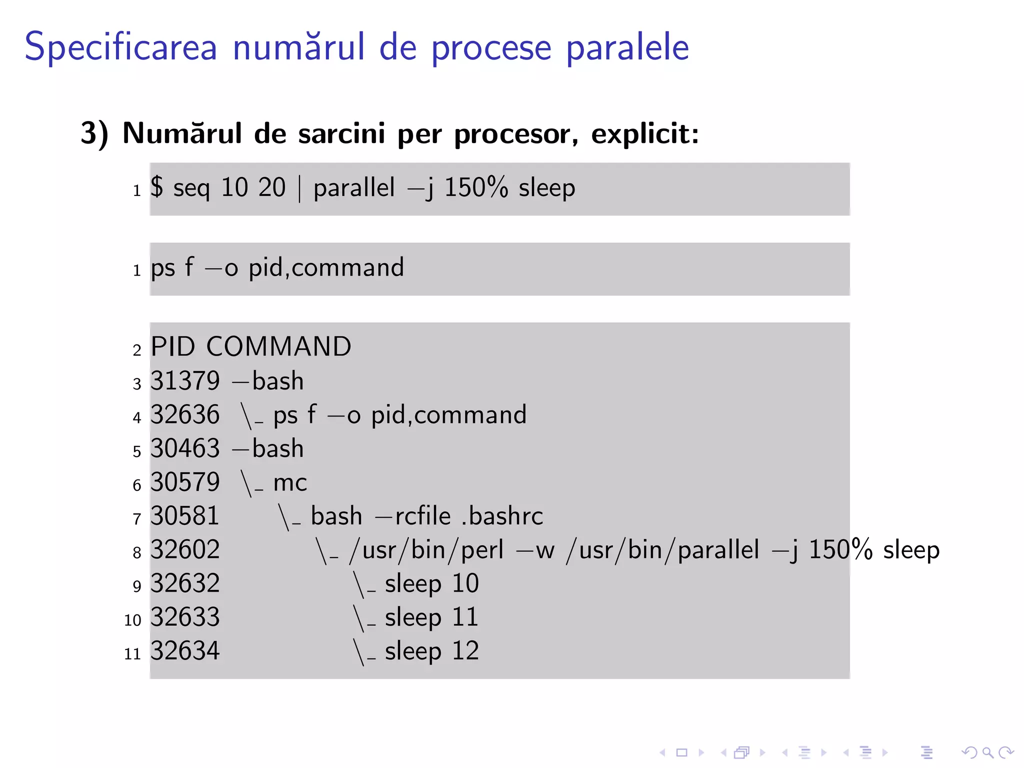 Speciﬁcarea num˘arul de procese paralele
3) Num˘arul de sarcini per procesor, explicit:
1 $ seq 10 20 | parallel −j 150% sleep
1 ps f −o pid,command
2 PID COMMAND
3 31379 −bash
4 32636  ps f −o pid,command
5 30463 −bash
6 30579  mc
7 30581  bash −rcﬁle .bashrc
8 32602  /usr/bin/perl −w /usr/bin/parallel −j 150% sleep
9 32632  sleep 10
10 32633  sleep 11
11 32634  sleep 12
 