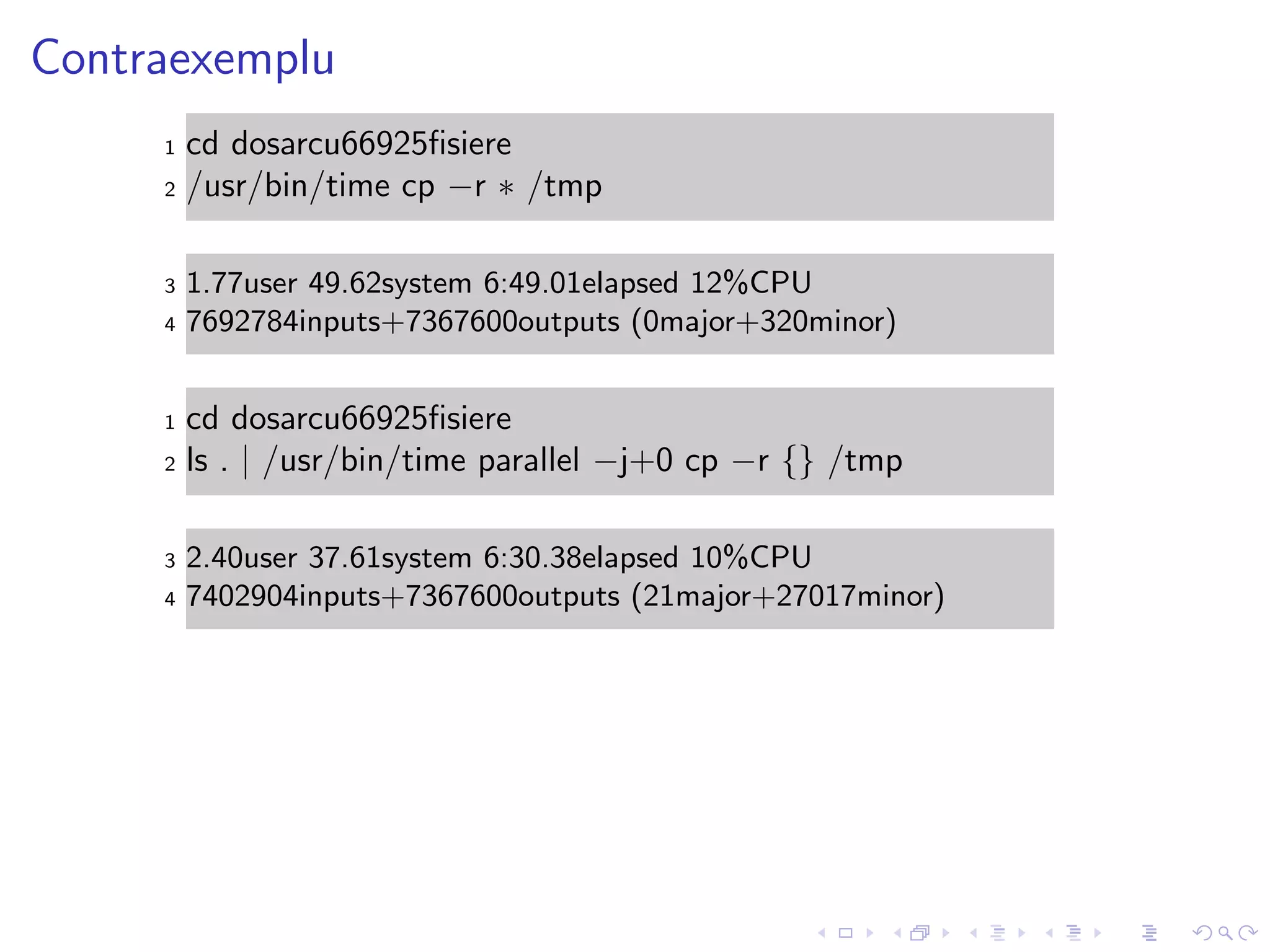 Contraexemplu
1 cd dosarcu66925ﬁsiere
2 /usr/bin/time cp −r ∗ /tmp
3 1.77user 49.62system 6:49.01elapsed 12%CPU
4 7692784inputs+7367600outputs (0major+320minor)
1 cd dosarcu66925ﬁsiere
2 ls . | /usr/bin/time parallel −j+0 cp −r {} /tmp
3 2.40user 37.61system 6:30.38elapsed 10%CPU
4 7402904inputs+7367600outputs (21major+27017minor)
 