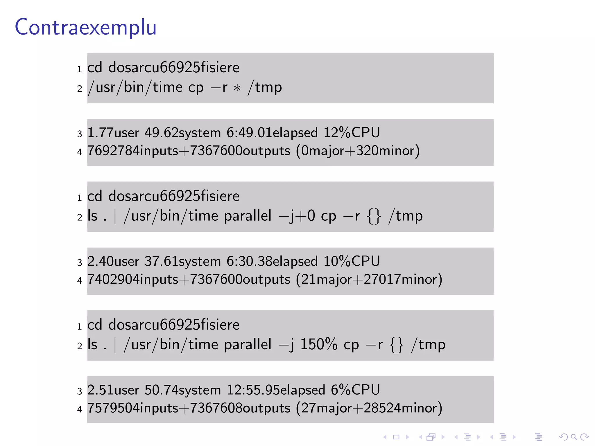 Contraexemplu
1 cd dosarcu66925ﬁsiere
2 /usr/bin/time cp −r ∗ /tmp
3 1.77user 49.62system 6:49.01elapsed 12%CPU
4 7692784inputs+7367600outputs (0major+320minor)
1 cd dosarcu66925ﬁsiere
2 ls . | /usr/bin/time parallel −j+0 cp −r {} /tmp
3 2.40user 37.61system 6:30.38elapsed 10%CPU
4 7402904inputs+7367600outputs (21major+27017minor)
1 cd dosarcu66925ﬁsiere
2 ls . | /usr/bin/time parallel −j 150% cp −r {} /tmp
3 2.51user 50.74system 12:55.95elapsed 6%CPU
4 7579504inputs+7367608outputs (27major+28524minor)
 
