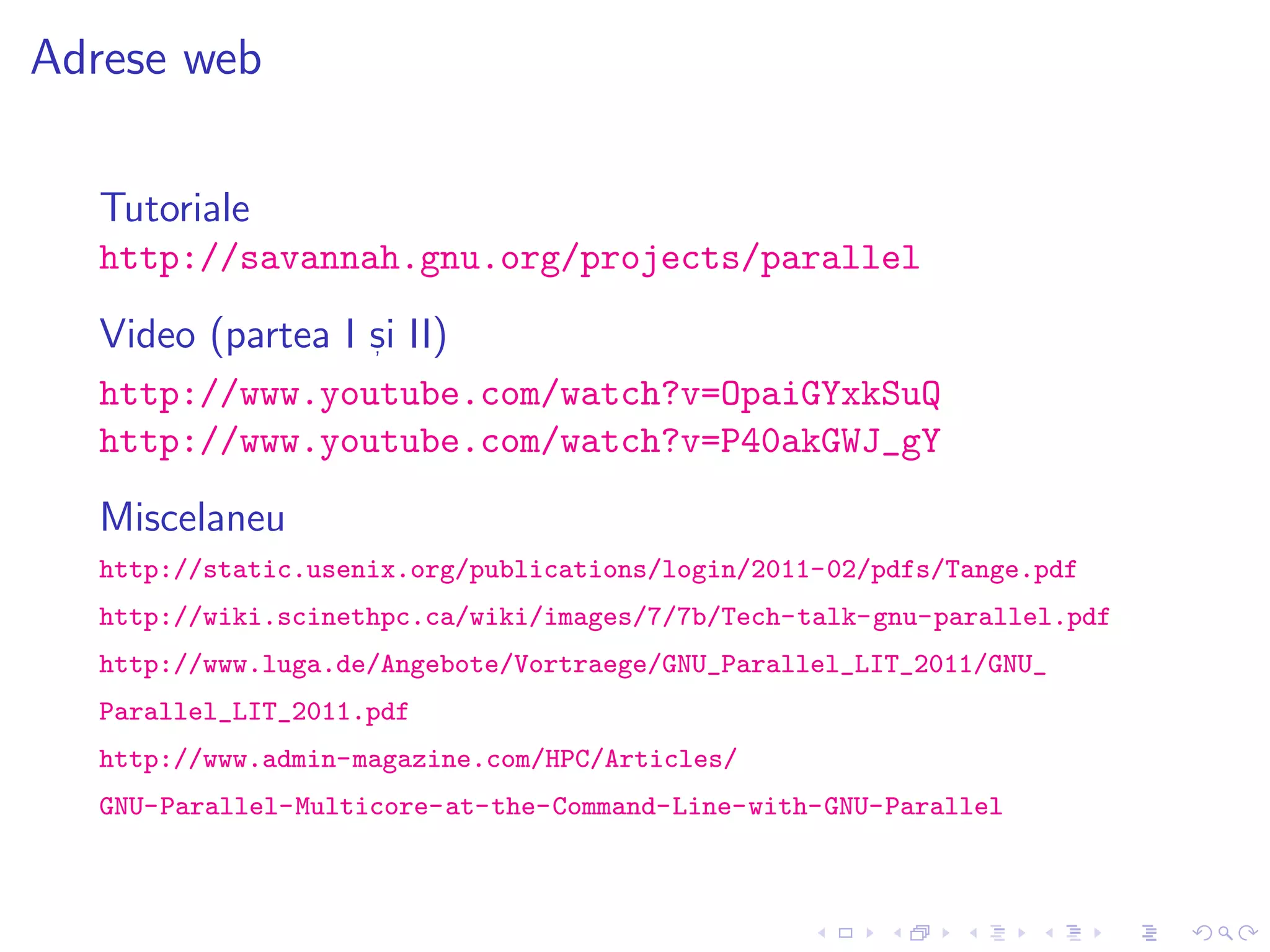 Adrese web
Tutoriale
http://savannah.gnu.org/projects/parallel
Video (partea I s, i II)
http://www.youtube.com/watch?v=OpaiGYxkSuQ
http://www.youtube.com/watch?v=P40akGWJ_gY
Miscelaneu
http://static.usenix.org/publications/login/2011-02/pdfs/Tange.pdf
http://wiki.scinethpc.ca/wiki/images/7/7b/Tech-talk-gnu-parallel.pdf
http://www.luga.de/Angebote/Vortraege/GNU_Parallel_LIT_2011/GNU_
Parallel_LIT_2011.pdf
http://www.admin-magazine.com/HPC/Articles/
GNU-Parallel-Multicore-at-the-Command-Line-with-GNU-Parallel
 
