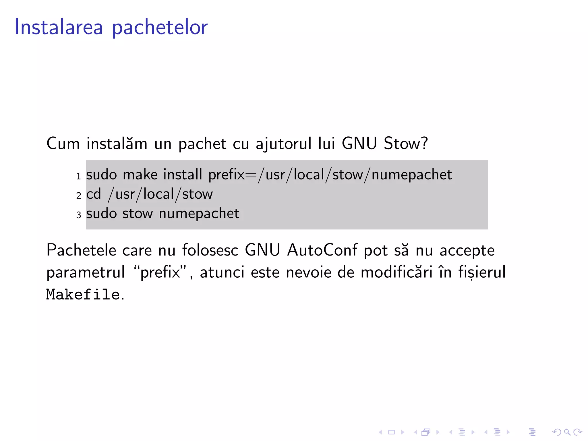 Instalarea pachetelor
Cum instal˘am un pachet cu ajutorul lui GNU Stow?
1 sudo make install preﬁx=/usr/local/stow/numepachet
2 cd /usr/local/stow
3 sudo stow numepachet
Pachetele care nu folosesc GNU AutoConf pot s˘a nu accepte
parametrul “preﬁx”, atunci este nevoie de modiﬁc˘ari ˆın ﬁs, ierul
Makefile.
 