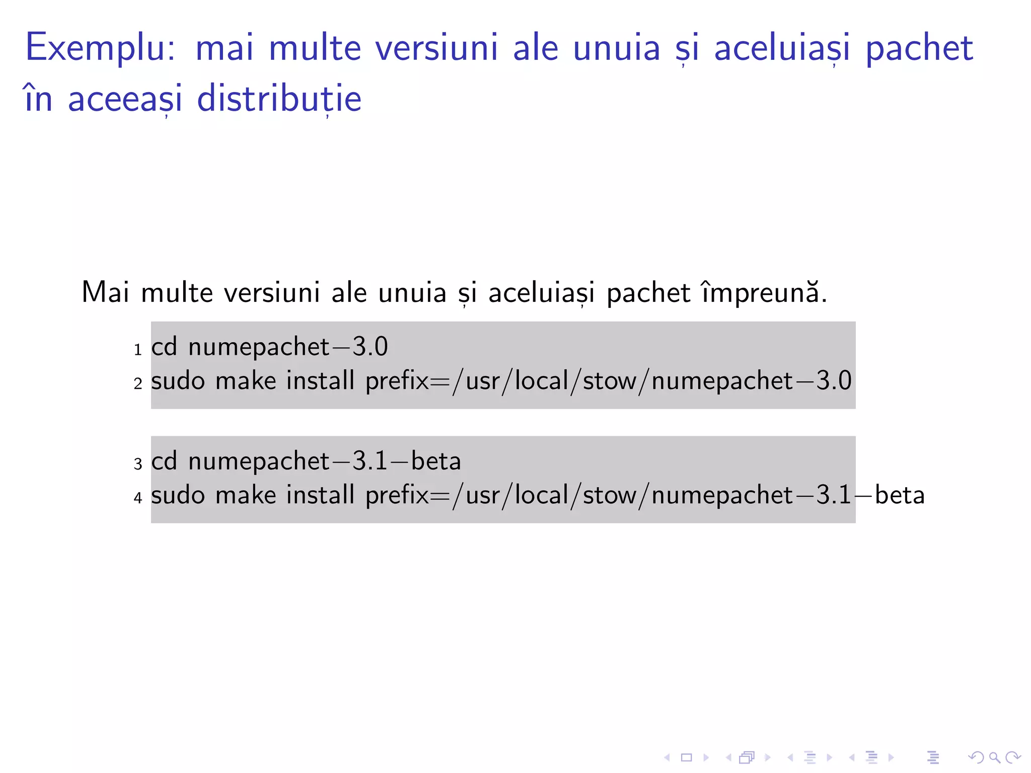 Exemplu: mai multe versiuni ale unuia s, i aceluias, i pachet
ˆın aceeas, i distribut, ie
Mai multe versiuni ale unuia s, i aceluias, i pachet ˆımpreun˘a.
1 cd numepachet−3.0
2 sudo make install preﬁx=/usr/local/stow/numepachet−3.0
3 cd numepachet−3.1−beta
4 sudo make install preﬁx=/usr/local/stow/numepachet−3.1−beta
 
