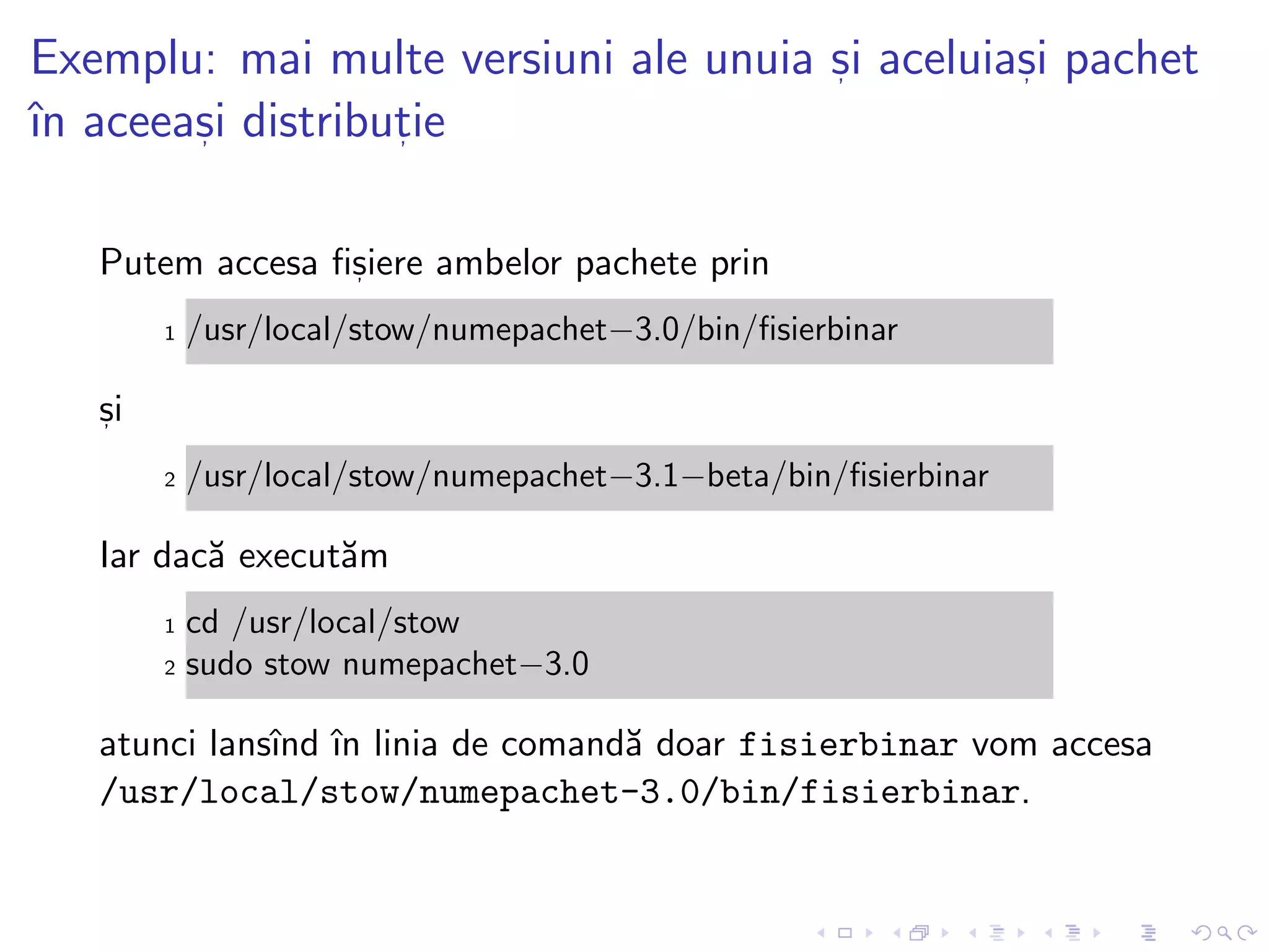 Exemplu: mai multe versiuni ale unuia s, i aceluias, i pachet
ˆın aceeas, i distribut, ie
Putem accesa ﬁs, iere ambelor pachete prin
1 /usr/local/stow/numepachet−3.0/bin/ﬁsierbinar
s, i
2 /usr/local/stow/numepachet−3.1−beta/bin/ﬁsierbinar
Iar dac˘a execut˘am
1 cd /usr/local/stow
2 sudo stow numepachet−3.0
atunci lansˆınd ˆın linia de comand˘a doar fisierbinar vom accesa
/usr/local/stow/numepachet-3.0/bin/fisierbinar.
 