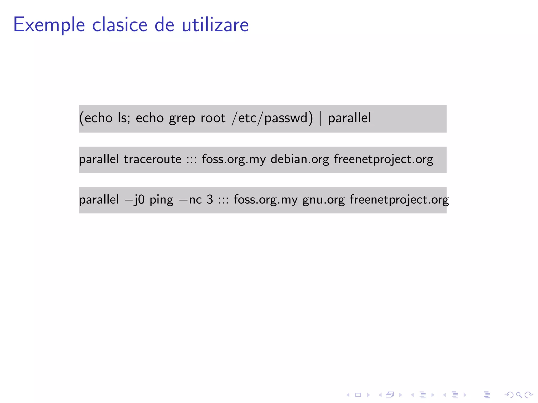 Exemple clasice de utilizare
(echo ls; echo grep root /etc/passwd) | parallel
parallel traceroute ::: foss.org.my debian.org freenetproject.org
parallel −j0 ping −nc 3 ::: foss.org.my gnu.org freenetproject.org
 