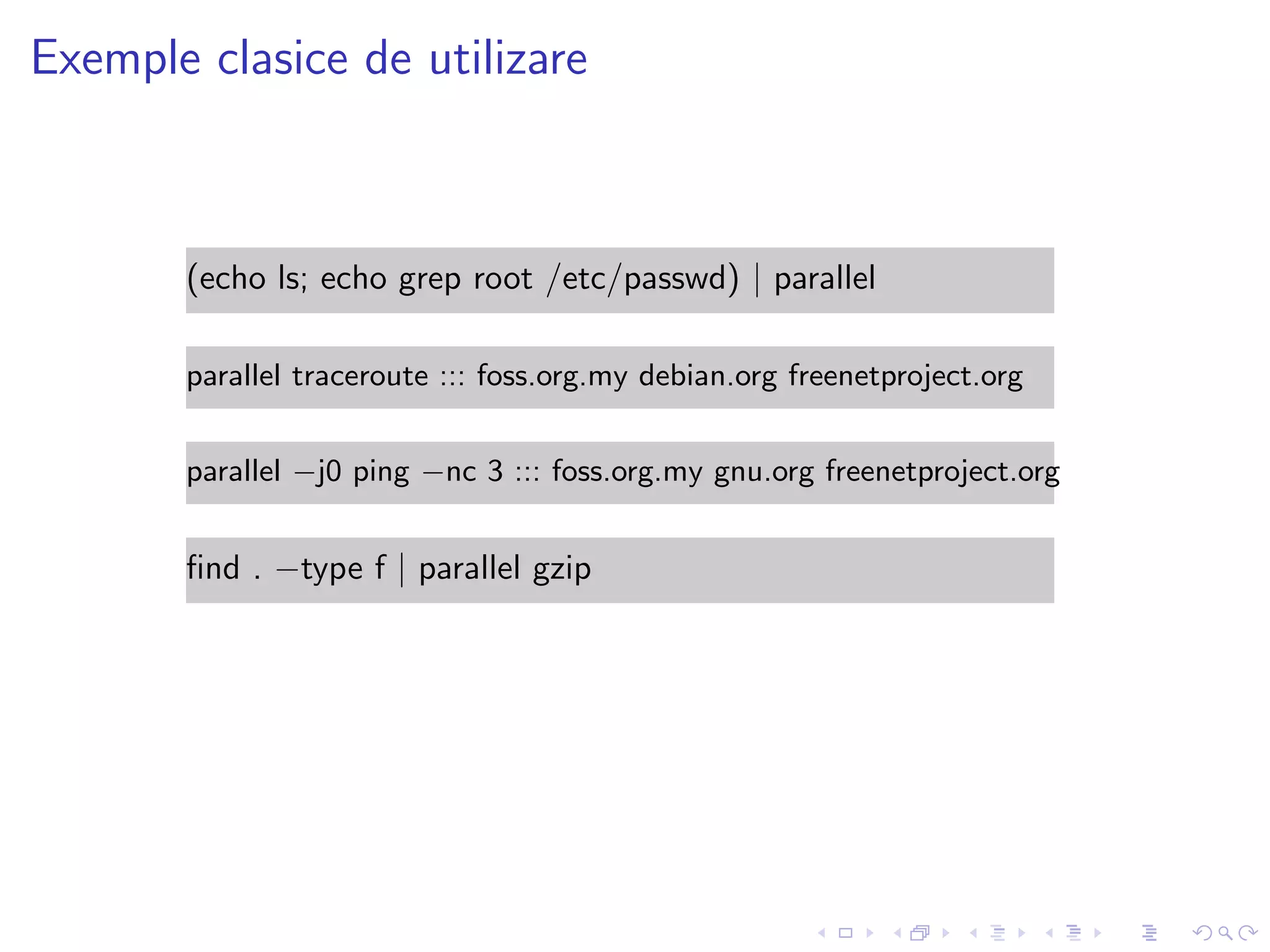 Exemple clasice de utilizare
(echo ls; echo grep root /etc/passwd) | parallel
parallel traceroute ::: foss.org.my debian.org freenetproject.org
parallel −j0 ping −nc 3 ::: foss.org.my gnu.org freenetproject.org
ﬁnd . −type f | parallel gzip
 