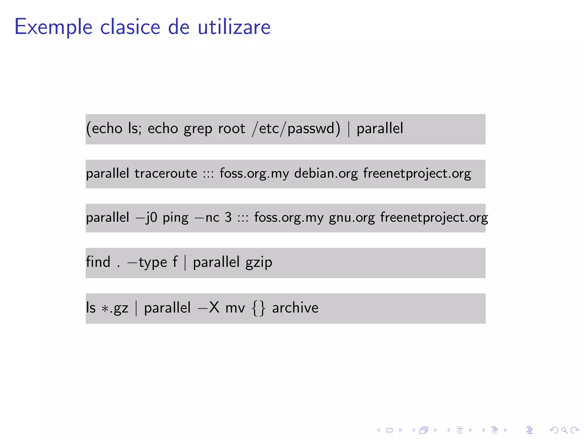 Exemple clasice de utilizare
(echo ls; echo grep root /etc/passwd) | parallel
parallel traceroute ::: foss.org.my debian.org freenetproject.org
parallel −j0 ping −nc 3 ::: foss.org.my gnu.org freenetproject.org
ﬁnd . −type f | parallel gzip
ls ∗.gz | parallel −X mv {} archive
 