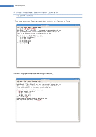11    GNU Privacy Guard




     4. Passo a Passo Sistema Operacional Linux Ubuntu 11.04
         4.1. Criando certificado

     – Para gerar um par de chaves pessoais use o comando em destaque na figura:




     – Escolha o tipo (escolhi RSA) e tamanho (utilizei 1024).
 