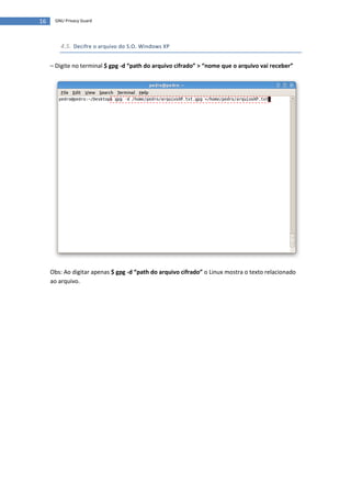 16    GNU Privacy Guard




        4.5. Decifre o arquivo do S.O. Windows XP


     – Digite no terminal $ gpg -d “path do arquivo cifrado” > “nome que o arquivo vai receber”




     Obs: Ao digitar apenas $ gpg -d “path do arquivo cifrado” o Linux mostra o texto relacionado
     ao arquivo.
 