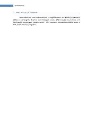2    GNU Privacy Guard




    1. OBJETIVOS DESTE TRABALHO


             Este trabalho tem como objetivo ensinar a criação de chaves PGP (Pretty Good Privacy)
    utilizando a criptografia de chave assimétrica pelo sistema GPG instalado em um micro com
    Windows XP com software gpg4Win versão 2.1.0 e outro com o Linux Ubuntu 11.04, aonde o
    GPG já vem instalado por padrão.
 