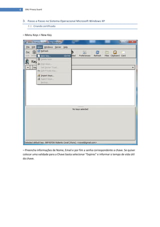 4    GNU Privacy Guard




    3. Passo a Passo no Sistema Operacional Microsoft Windows XP
       3.1. Criando certificado

    – Menu Keys > New Key




    – Preencha informações de Nome, Email e por fim a senha correspondente a chave. Se quiser
    colocar uma validade para a Chave basta selecionar “Expires” e informar o tempo de vida útil
    da chave.
 