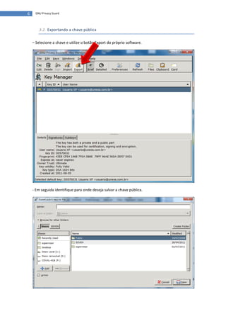 6    GNU Privacy Guard




        3.2. Exportando a chave pública


    – Selecione a chave e utilize o botão Export do próprio software.




    - Em seguida identifique para onde deseja salvar a chave pública.
 
