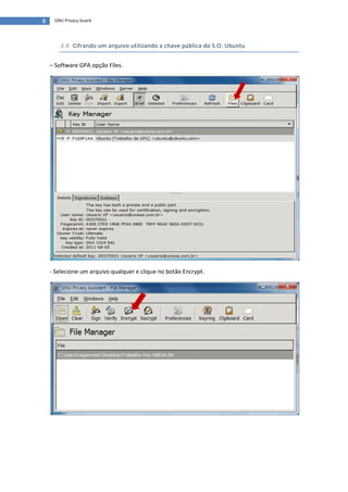 8    GNU Privacy Guard




       3.4. Cifrando um arquivo utilizando a chave pública do S.O. Ubuntu


    – Software GPA opção Files.




    - Selecione um arquivo qualquer e clique no botão Encrypt.
 