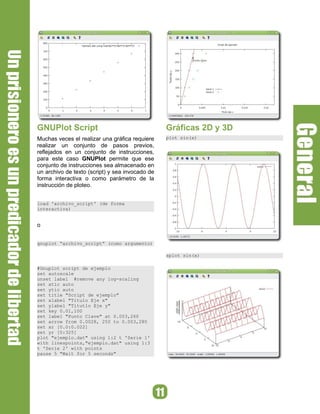 GNUPlot Script                                   Gráficas 2D y 3D
Muchas veces el realizar una gráfica requiere    plot sin(x)
realizar un conjunto de pasos previos,
reflejados en un conjunto de instrucciones,
para este caso GNUPlot permite que ese
conjunto de instrucciones sea almacenado en
un archivo de texto (script) y sea invocado de
forma interactiva o como parámetro de la
instrucción de ploteo.


load 'archivo_script' (de forma
interactiva)


o


gnuplot “archivo_script” (como argumento)

                                                 splot sin(x)

#Gnuplot script de ejemplo
set autoscale
unset label #remove any log-scaling
set xtic auto
set ytic auto
set title "Script de ejemplo"
set xlabel "Titulo Eje x"
set ylabel "Titutlo Eje y"
set key 0.01,100
set label "Punto Clave" at 0.003,260
set arrow from 0.0028, 250 to 0.003,280
set xr [0.0:0.022]
set yr [0:325]
plot "ejemplo.dat" using 1:2 t 'Serie 1'
with linespoints,"ejemplo.dat" using 1:3
t 'Serie 2' with points
pause 5 "Wait for 5 seconds"
 