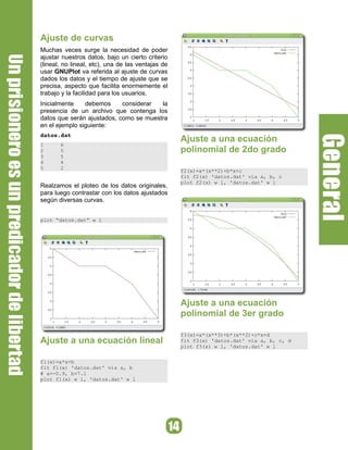 Ajuste de curvas
Muchas veces surge la necesidad de poder
ajustar nuestros datos, bajo un cierto criterio
(lineal, no lineal, etc), una de las ventajas de
usar GNUPlot va referida al ajuste de curvas
dados los datos y el tiempo de ajuste que se
precisa, aspecto que facilita enormemente el
trabajo y la facilidad para los usuarios.
Inicialmente    debemos     considerar  la
presencia de un archivo que contenga los
datos que serán ajustados, como se muestra
en el ejemplo siguiente:
datos.dat 
                                                   Ajuste a una ecuación
1      6
2      5                                           polinomial de 2do grado
3      5
4      4
5      2
                                                   f2(x)=a*(x**2)+b*x+c
                                                   fit f2(x) 'datos.dat' via a, b, c
                                                   plot f2(x) w l, 'datos.dat' w l
Realzamos el ploteo de los datos originales,
para luego contrastar con los datos ajustados
según diversas curvas.


plot “datos.dat” w l




                                                   Ajuste a una ecuación
                                                   polinomial de 3er grado

                                                   f3(x)=a*(x**3)+b*(x**2)+c*x+d
Ajuste a una ecuación lineal                       fit f3(x) 'datos.dat' via a, b, c, d
                                                   plot f3(x) w l, 'datos.dat' w l


f1(x)=a*x+b
fit f1(x) 'datos.dat' via a, b
# a=-0.9, b=7.1
plot f1(x) w l, 'datos.dat' w l
 