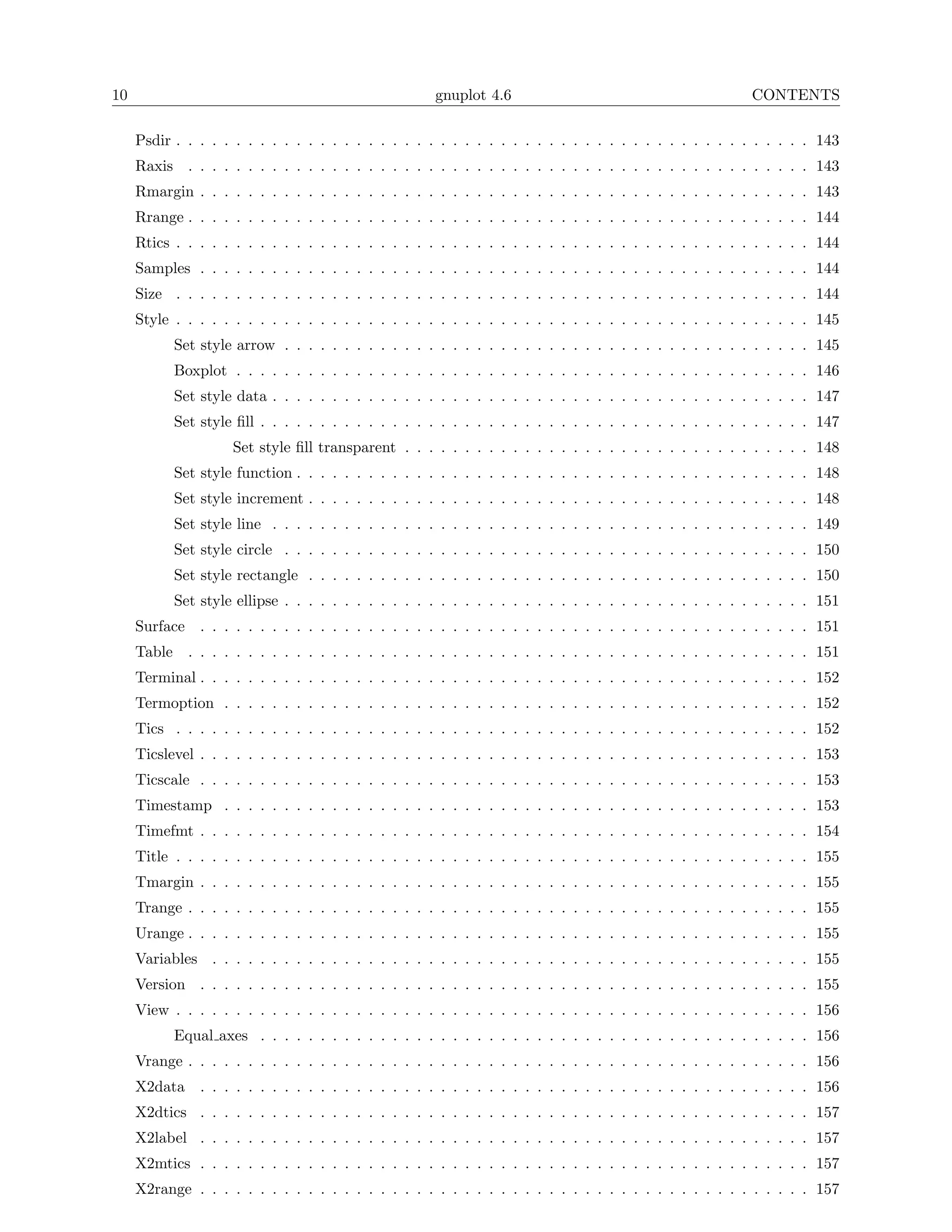 10                                                   gnuplot 4.6                                         CONTENTS

     Psdir . . . . . . . . . . . . . . . . . . . . . . . . . . . . . . . . . . . . . . . . . . . . . . . . . . . . . 143
     Raxis . . . . . . . . . . . . . . . . . . . . . . . . . . . . . . . . . . . . . . . . . . . . . . . . . . . . 143
     Rmargin . . . . . . . . . . . . . . . . . . . . . . . . . . . . . . . . . . . . . . . . . . . . . . . . . . . 143
     Rrange . . . . . . . . . . . . . . . . . . . . . . . . . . . . . . . . . . . . . . . . . . . . . . . . . . . . 144
     Rtics . . . . . . . . . . . . . . . . . . . . . . . . . . . . . . . . . . . . . . . . . . . . . . . . . . . . . 144
     Samples . . . . . . . . . . . . . . . . . . . . . . . . . . . . . . . . . . . . . . . . . . . . . . . . . . . 144
     Size . . . . . . . . . . . . . . . . . . . . . . . . . . . . . . . . . . . . . . . . . . . . . . . . . . . . . 144
     Style . . . . . . . . . . . . . . . . . . . . . . . . . . . . . . . . . . . . . . . . . . . . . . . . . . . . . 145
           Set style arrow . . . . . . . . . . . . . . . . . . . . . . . . . . . . . . . . . . . . . . . . . . . . 145
           Boxplot . . . . . . . . . . . . . . . . . . . . . . . . . . . . . . . . . . . . . . . . . . . . . . . . 146
           Set style data . . . . . . . . . . . . . . . . . . . . . . . . . . . . . . . . . . . . . . . . . . . . . 147
           Set style ﬁll . . . . . . . . . . . . . . . . . . . . . . . . . . . . . . . . . . . . . . . . . . . . . . 147
                    Set style ﬁll transparent . . . . . . . . . . . . . . . . . . . . . . . . . . . . . . . . . . 148
           Set style function . . . . . . . . . . . . . . . . . . . . . . . . . . . . . . . . . . . . . . . . . . . 148
           Set style increment . . . . . . . . . . . . . . . . . . . . . . . . . . . . . . . . . . . . . . . . . . 148
           Set style line . . . . . . . . . . . . . . . . . . . . . . . . . . . . . . . . . . . . . . . . . . . . . 149
           Set style circle . . . . . . . . . . . . . . . . . . . . . . . . . . . . . . . . . . . . . . . . . . . . 150
           Set style rectangle . . . . . . . . . . . . . . . . . . . . . . . . . . . . . . . . . . . . . . . . . . 150
           Set style ellipse . . . . . . . . . . . . . . . . . . . . . . . . . . . . . . . . . . . . . . . . . . . . 151
     Surface . . . . . . . . . . . . . . . . . . . . . . . . . . . . . . . . . . . . . . . . . . . . . . . . . . . 151
     Table . . . . . . . . . . . . . . . . . . . . . . . . . . . . . . . . . . . . . . . . . . . . . . . . . . . . 151
     Terminal . . . . . . . . . . . . . . . . . . . . . . . . . . . . . . . . . . . . . . . . . . . . . . . . . . . 152
     Termoption . . . . . . . . . . . . . . . . . . . . . . . . . . . . . . . . . . . . . . . . . . . . . . . . . 152
     Tics . . . . . . . . . . . . . . . . . . . . . . . . . . . . . . . . . . . . . . . . . . . . . . . . . . . . . 152
     Ticslevel . . . . . . . . . . . . . . . . . . . . . . . . . . . . . . . . . . . . . . . . . . . . . . . . . . . 153
     Ticscale . . . . . . . . . . . . . . . . . . . . . . . . . . . . . . . . . . . . . . . . . . . . . . . . . . . 153
     Timestamp . . . . . . . . . . . . . . . . . . . . . . . . . . . . . . . . . . . . . . . . . . . . . . . . . 153
     Timefmt . . . . . . . . . . . . . . . . . . . . . . . . . . . . . . . . . . . . . . . . . . . . . . . . . . . 154
     Title . . . . . . . . . . . . . . . . . . . . . . . . . . . . . . . . . . . . . . . . . . . . . . . . . . . . . 155
     Tmargin . . . . . . . . . . . . . . . . . . . . . . . . . . . . . . . . . . . . . . . . . . . . . . . . . . . 155
     Trange . . . . . . . . . . . . . . . . . . . . . . . . . . . . . . . . . . . . . . . . . . . . . . . . . . . . 155
     Urange . . . . . . . . . . . . . . . . . . . . . . . . . . . . . . . . . . . . . . . . . . . . . . . . . . . . 155
     Variables . . . . . . . . . . . . . . . . . . . . . . . . . . . . . . . . . . . . . . . . . . . . . . . . . . 155
     Version . . . . . . . . . . . . . . . . . . . . . . . . . . . . . . . . . . . . . . . . . . . . . . . . . . . 155
     View . . . . . . . . . . . . . . . . . . . . . . . . . . . . . . . . . . . . . . . . . . . . . . . . . . . . . 156
           Equal axes . . . . . . . . . . . . . . . . . . . . . . . . . . . . . . . . . . . . . . . . . . . . . . 156
     Vrange . . . . . . . . . . . . . . . . . . . . . . . . . . . . . . . . . . . . . . . . . . . . . . . . . . . . 156
     X2data    . . . . . . . . . . . . . . . . . . . . . . . . . . . . . . . . . . . . . . . . . . . . . . . . . . . 156
     X2dtics . . . . . . . . . . . . . . . . . . . . . . . . . . . . . . . . . . . . . . . . . . . . . . . . . . . 157
     X2label . . . . . . . . . . . . . . . . . . . . . . . . . . . . . . . . . . . . . . . . . . . . . . . . . . . 157
     X2mtics . . . . . . . . . . . . . . . . . . . . . . . . . . . . . . . . . . . . . . . . . . . . . . . . . . . 157
     X2range . . . . . . . . . . . . . . . . . . . . . . . . . . . . . . . . . . . . . . . . . . . . . . . . . . . 157
 