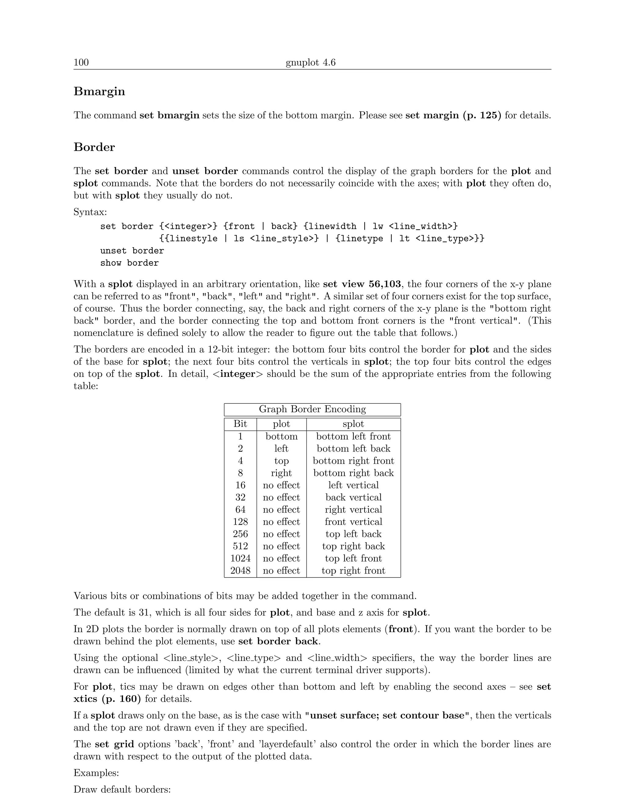 100                                                gnuplot 4.6

Bmargin
The command set bmargin sets the size of the bottom margin. Please see set margin (p. 125) for details.


Border
The set border and unset border commands control the display of the graph borders for the plot and
splot commands. Note that the borders do not necessarily coincide with the axes; with plot they often do,
but with splot they usually do not.
Syntax:
     set border {<integer>} {front | back} {linewidth | lw <line_width>}
                {{linestyle | ls <line_style>} | {linetype | lt <line_type>}}
     unset border
     show border

With a splot displayed in an arbitrary orientation, like set view 56,103, the four corners of the x-y plane
can be referred to as "front", "back", "left" and "right". A similar set of four corners exist for the top surface,
of course. Thus the border connecting, say, the back and right corners of the x-y plane is the "bottom right
back" border, and the border connecting the top and bottom front corners is the "front vertical". (This
nomenclature is deﬁned solely to allow the reader to ﬁgure out the table that follows.)
The borders are encoded in a 12-bit integer: the bottom four bits control the border for plot and the sides
of the base for splot; the next four bits control the verticals in splot; the top four bits control the edges
on top of the splot. In detail, <integer> should be the sum of the appropriate entries from the following
table:

                                            Graph Border Encoding
                                      Bit      plot           splot
                                       1     bottom    bottom left front
                                       2       left    bottom left back
                                       4       top    bottom right front
                                       8      right   bottom right back
                                      16     no eﬀect     left vertical
                                      32     no eﬀect    back vertical
                                      64     no eﬀect    right vertical
                                      128    no eﬀect    front vertical
                                      256    no eﬀect    top left back
                                      512    no eﬀect   top right back
                                     1024    no eﬀect    top left front
                                     2048    no eﬀect   top right front

Various bits or combinations of bits may be added together in the command.
The default is 31, which is all four sides for plot, and base and z axis for splot.
In 2D plots the border is normally drawn on top of all plots elements (front). If you want the border to be
drawn behind the plot elements, use set border back.
Using the optional <line style>, <line type> and <line width> speciﬁers, the way the border lines are
drawn can be inﬂuenced (limited by what the current terminal driver supports).
For plot, tics may be drawn on edges other than bottom and left by enabling the second axes – see set
xtics (p. 160) for details.
If a splot draws only on the base, as is the case with "unset surface; set contour base", then the verticals
and the top are not drawn even if they are speciﬁed.
The set grid options ’back’, ’front’ and ’layerdefault’ also control the order in which the border lines are
drawn with respect to the output of the plotted data.
Examples:
Draw default borders:
 
